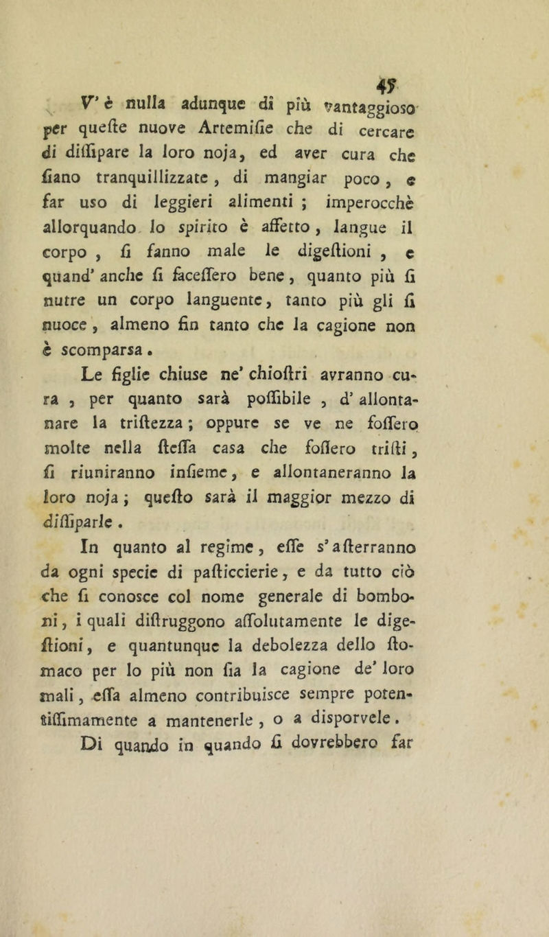 4? ^ V'è nulla adunque di più »/antaggioso' per quelle nuove Artcmifie che di cercare di diinpare la loro noja, ed aver cura che Cano tranquillizzate, di mangiar poco, c far uso di leggieri alimenti ; imperocché allorquando, lo spirito è affetto, langue il corpo , fi fanno male le digeflioni , c quand’ anche lì feceffero bene, quanto più lì nutre un corpo languente, tanto più gli li nuoce , almeno fin tanto che la cagione non è scomparsa. Le figlie chiuse ne* chioftri avranno cu* ra j per quanto sarà polfibile , d’allonta- nare la trìftezza ; oppure se ve ne folfeip molte nella ftclfa casa che Mero trilli, fi riuniranno infiemc, e allontaneranno la loro noja ; quello sarà il maggior mezzo di dilfiparle . In quanto al regime, effe s’allerranno da ogni specie di palliccierie, e da tutto ciò che fi conosce col nome generale di bombo- ni , i quali dillruggono alTolutamente le dige- llioni, e quantunque la debolezza dello llo- maco per lo più non fia la cagione de’ loro mali, cffa almeno contribuisce sempre poten- fiffimamente a mantenerle , o a disporvele. Di quando in quando fi dovrebbero far