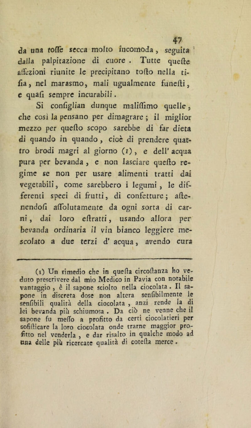 Su una foflè secca molto incomoda , seguita ' dall^ palpitazione di cuore . Tutte quefte atfezioni riunite le precipitano torto nella ti- fia, nel marasmo, mali ugualmente funefti, c quali sempre incurabili. Si conlìglian dunque malirtìmo quelle, che cosi la pensano per dimagrare ; il miglior mezzo per quello scopo sarebbe di far dieta di quando in quando, cioè di prendere quat- tro brodi magri al giorno (i), e dell’ acqua pura per bevanda , e non lasciare quello re- gime se non per usare alimenti tratti dai vegetabili, come sarebbero i legumi , le dif- ferenti speci di frutti, di confetture ; alle- nendoli artolutamentc da ogni sorta di car- ni , dai loro ellratti, usando allora per bevanda ordinaria il vin bianco leggiere me- scolato a due terzi d’ acqua, avendo cura (i) Un rimedio che in quella circollanza ho ve- duto prescrivere dal mio Medico in Pavia con notabile vantaggio , è il sapone sciolto nella Giocolata . Il sa- pone in discreta dose non altera senfibilmente le senlibili qualità della Giocolata , anzi rende la di lei bevanda più schiumosa. Da ciò ne venne che il sapone fu melTo a profitto da certi ciocolatieri per sofillicare la loro Giocolata onde trarne maggior pro- fitto nel venderla , e dar risalto in qualche modo ad Dna delle più ricercate qualità di cotella merce.