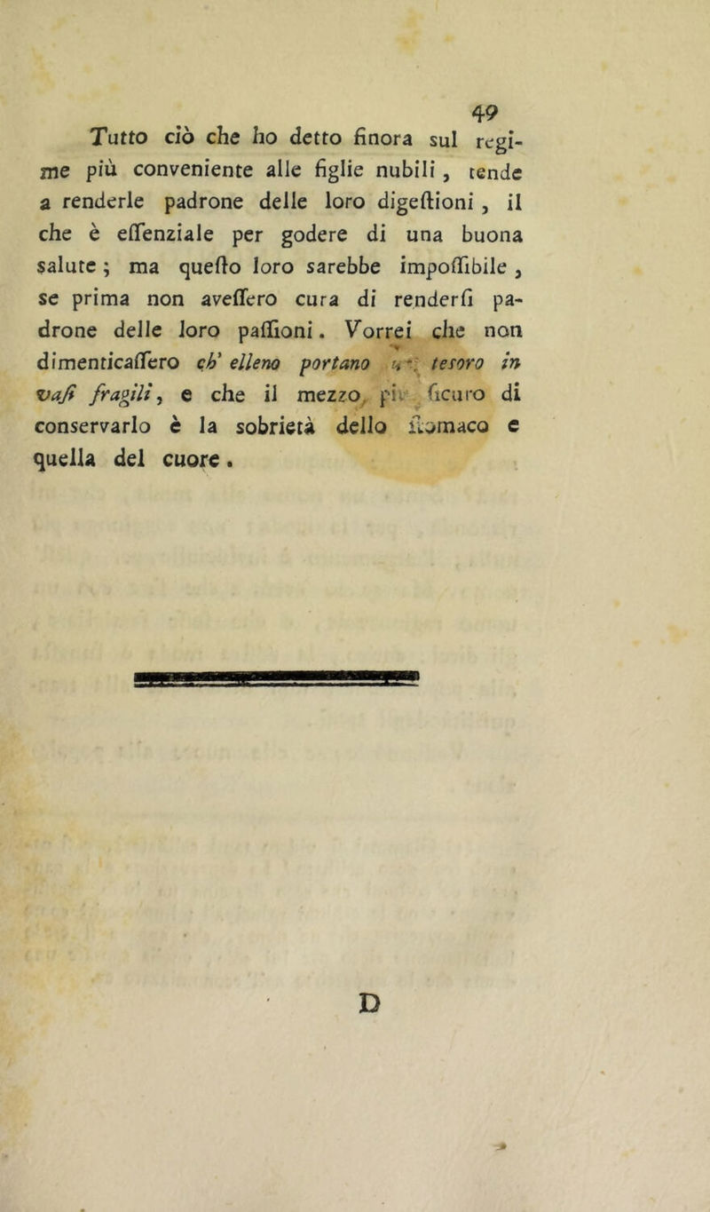 Tutto ciò che ho detto finora sul regi- nie più conveniente alle figlie nubili, tende a renderle padrone delle loro digeftioni, il che è efifenziale per godere di una buona salute ; ma quello loro sarebbe impofllbile , se prima non aveflero cura di renderfi pa- drone delle loro paffioni. Vorrei che non dimenticaficro ch'elleno portano tesoro in vaji fragilie che il mezzo, pii ficaro di conservarlo è la sobrietà dello fiomaco e quella del cuore. D