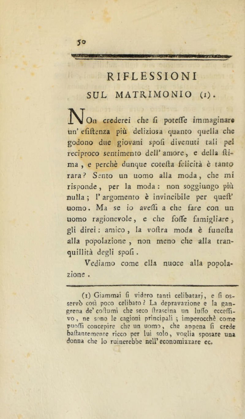 RIFLESSIONI SUL MATRIMONIO (i). Oli crederei che fi potefìTe immaginare un’ efiftenza più deliziosa quanto quella che godono due giovani spofi divenuti tali pel reciproco sentimento dell’amore, e della fti- ma , e perchè dunque cotefta felicità è tanto rara? Sento un uomo alla moda, che mi risponde, per la moda : non soggiungo piu nulla ; l’argomento è invincibile per quell’ uomo. Ma se io avelTi a che fare con un uomo ragionevole, e che fo(Tc famigliare, gli direi : amico, la vollra moda è funella alla popolazione , non meno che alla tran- quillità degli spofi. Vediamo come ella nuoce alla popola- zione . (i) Giammai fi videro tanti celibatari, e fi os- servò cosi poco celibato ? La depravazione e la gan- prena de’ cofiumi che seco fira-^cina un lufTo eccefifi- vo, ne sono le cagioni principali \ imperocché come puofTì concepire che un uomo, che aopena fi crede baftantemenre ricco per lui solo, voglia sposare una donna che lo ruinerebbe nell* economizzare ec.