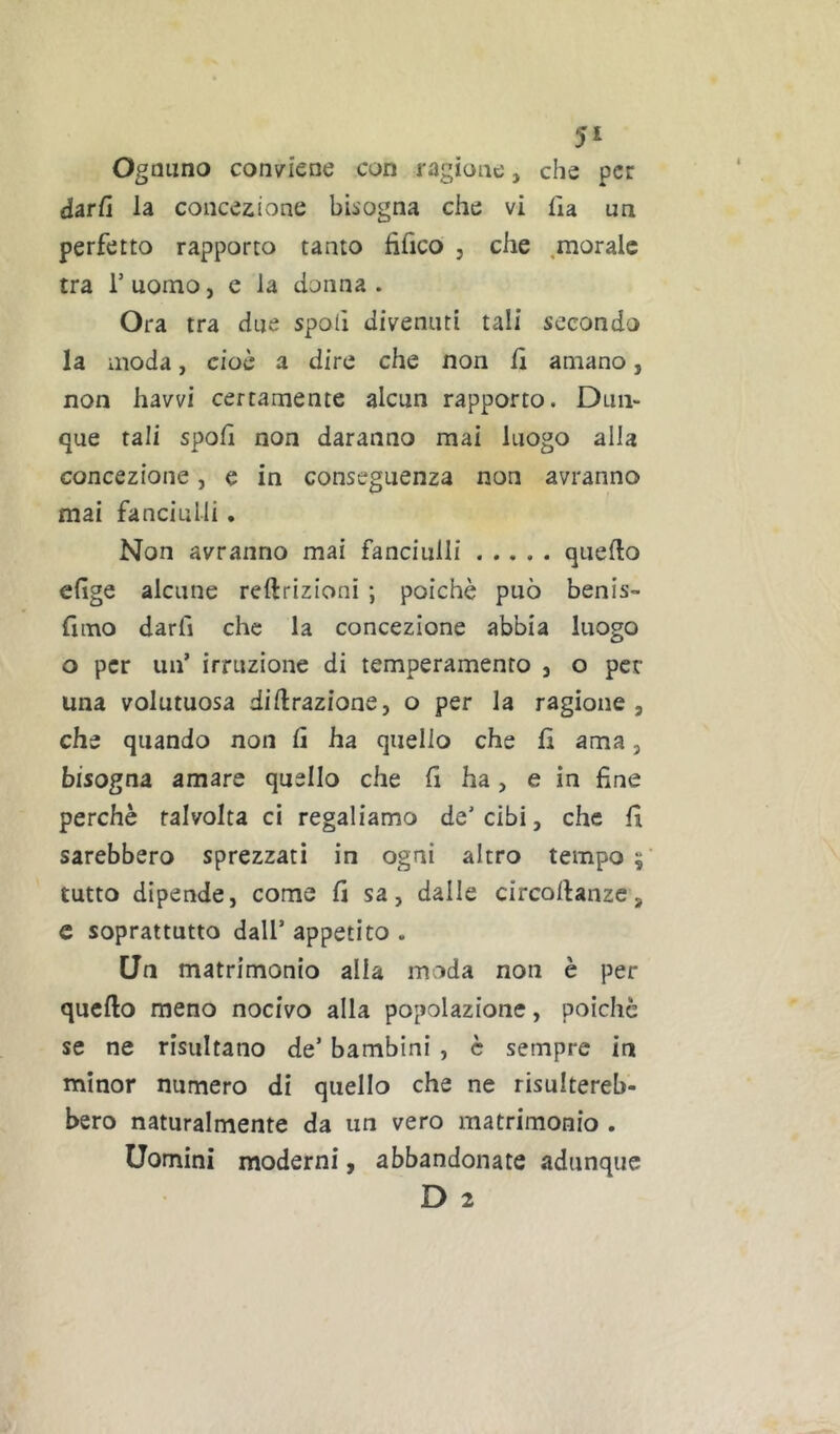 Ognuno conviene con ragione, che per darfi la concezione bisogna che vi Ha un perfetto rapporto tanto fìfico , che ,morale tra r uomo, e la donna . Ora tra due spolì divenuti tali secondo la moda, cioè a dire che non fi amano, non havvi certamente alcun rapporto. Dun- que tali spoH non daranno mai luogo alla concezione, e in conseguenza non avranno mai fanciulli. Non avranno mai fanciulli quello efige alcune reftrizioni ; poiché può benis- Hmo darfi che la concezione abbia luogo o per un’ irruzione di temperamento , o per una volutuosa diilrazione, o per la ragione, che quando non fi ha quello che lì ama, bisogna amare quello che lì ha > e in fine perchè talvolta ci regaliamo de’cibi, che fi sarebbero sprezzati in ogni altro tempo ; tutto dipende, come fi sa, dalle circollanzc, c soprattutto dall’ appetito . Un matrimonio alla moda non è per quello meno nocivo alla popolazione, poiché se ne risultano de’ bambini , è sempre in minor numero di quello che ne risultereb- bero naturalmente da un vero matrimonio . Uomini moderni, abbandonate adunque D 2