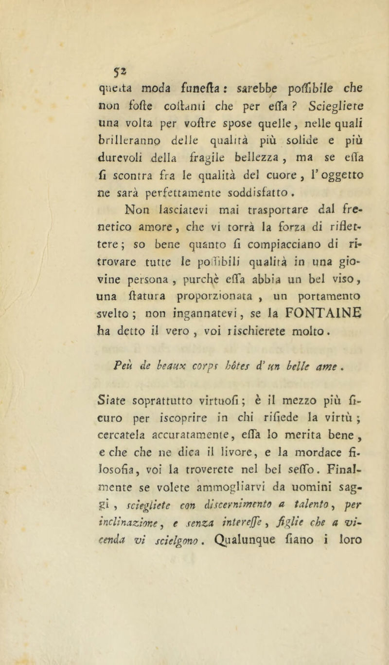 qucita moda funefta : sarebbe poffiblle che non forte cortami che per erta ? Sciegliere una volta per voftre spose quelle, nelle quali brilleranno delle qualità più solide e più durevoli della fragile bellezza, ma se erta rt scontra fra le qualità del cuore, Toggetto ne sarà perfettamente soddisfatto, Non lasciatevi mai trasportare dal fre- netico amore, che vi torrà la forza di riflet- tere ; so bene quanto fi compiacciano di ri- trovare tutte le poiTìbili qualità in una gio- vine persona, purché erta abbia un bel viso, una ftatura proporzionata , un portamento svelto ; non ingannatevi, se la FONTAINE ha detto il vero, voi lischierete molto. Peù de beaux corpr hòtes d‘un belle ame, Siate soprattutto virtuort ; è il mezzo più fl- curo per iscoprire in chi riflede la virtù ; cercatela accuratamente, erta Io merita bene, e che che ne dica il livore, e la mordace fi- losofia, voi la troverete nel bel serto. Final- mente se volete ammogliarvi da uomini sag- j?i , iciegliete con discernimento a talento^ per inclinazione, e senza interejje, figlie che a vi- cenda vi sciolgono. Qiialunque fiano i loro