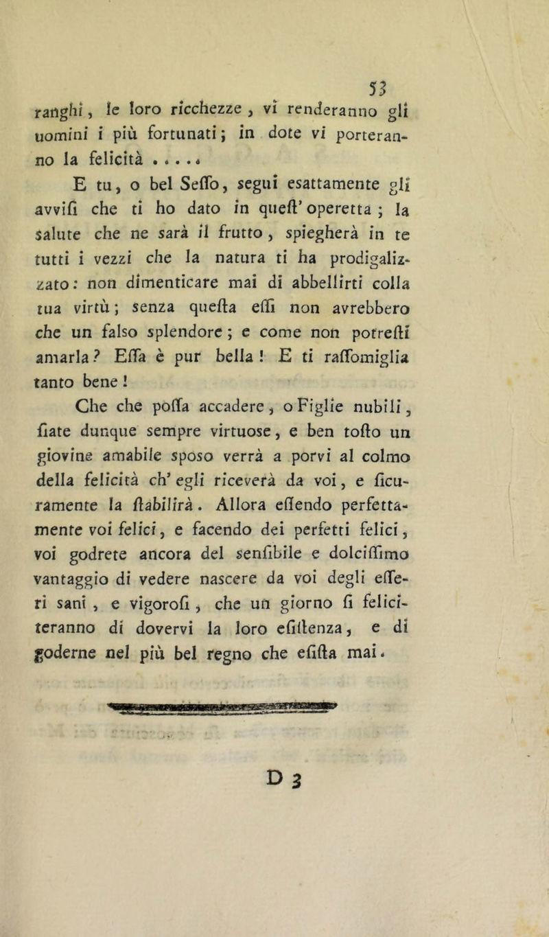ranghi, le loro ricchezze , vi renderanno gli uomini i più fortunati ; in dote vi porteran- no la felicità . «. . « E tu, o bel Seflb, segui esattamente gli avvilì che ti ho dato in quell’ operetta ; la salute che ne sarà il frutto , spiegherà in te tutti i vezzi che la natura ti ha prodigaliz- zato; non dimenticare mai di abbellirti colla tua virtù ; senza quella ellì non avrebbero che un falso splendore ; e come non potrelli amarla ? ElTa è pur bella ! E ti ralTomiglia tanto bene ! Che che polfa accadere, oFiglie nubili, fiate dunque sempre virtuose, e ben tollo un giovine amabile sposo verrà a porvi al colmo della felicità eh’ egli riceverà da voi, e ficu- ramente la flabilirà . Allora ehendo perfetta- mente voi felici, e facendo dei perfetti felici, voi godrete ancora del senlibile e doIcilTimo vantaggio di vedere nascere da voi degli elTe- ri sani , e vigoroll, che un giorno li felici- teranno di dovervi la loro elillenza, e di goderne nel più bel regno che elìlla mai.