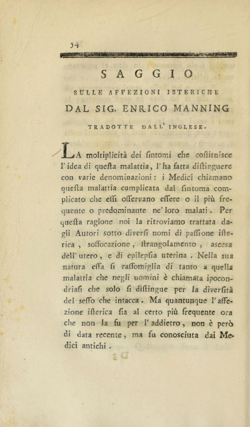SAGGIO SULLE AFFEZIONI ISTERICHE DAL SIG. ENEIICO MANNING tradotte dall’inglese. r idea di que/la malattia, Tlia fatta diftirgiiere con varie denominazioni : i Medici chiamano quella malattia complicata dal fintoma com- plicato che ehi oflfervano effere o il più fre- quente o predominante ne’ loro malati. Per qiiefta ragione noi la ritroviamo trattata da- gli Autori sotto diverh nomi di palTione ibe- rica , soffocazione, llrangolamento , ascesa deir utero , e di epilepfia uterina . Nella sua natura effa fi ralTomiglia di tanto a quella malattia che negli uomini è chiamata ipocon- driafi che solo fi diftingue per la diverfità del sefTo che intacca. Ma quantunque l’affe- zione ifierica fia al certo più frequente ora che non la fu per 1’ addietro, non è però di data recente, ma fu conosciuta dai Me- dici antichi ,
