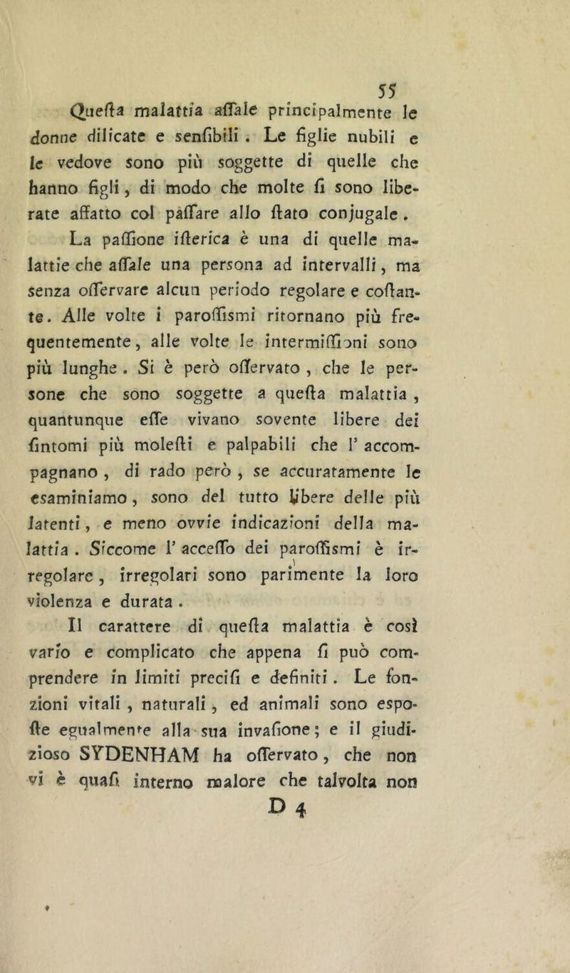 Qiiefla malattia affale principalmente le donne dilicate e senfibili . Le figlie nubili c le vedove sono più soggette di quelle che hanno figli, di modo che molte fi sono libe- rate affatto col paffare allo flato coniugale . La paffìone ifferica è una di quelle ma- lattie che affale una persona ad intervalli, ma senza offervare alcun periodo regolare e collan- te. Alle volte i paroffìsmi ritornano più fre- quentemente, alle x'olte le intermiffìoni sono più lunghe . Si è però offervato , che le per- sone che sono soggette a quella malattia , quantunque effe vivano sovente libere dei fintomi più molelli e palpabili che 1* accom- pagnano , di rado però , se accuratamente le esaminiamo, sono del tutto libere delle più latenti, e meno ovvie indicazioni della ma- lattia . Siccome T acceffo dei parolfismi è ir- regolare 5 irregolari sono parimente la loro violenza e durata . Il carattere di quella malattia è cosi vario e complicato che appena fi può com- prendere in limiti precifi e definiti. Le fon- zioni vitali , naturali, ed animali sono espo* He egualmente alla sua invafione; e il giudi- zioso SYDENHAM ha offervato, che non vi è quafi interno malore che talvolta non D4