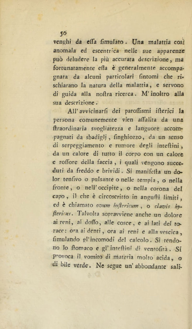 veni^ht da cfTa fimulato. Una malattia così anomala ed escentrìca nelle sue apparenze può deludere la più accurata descrizione, ma fortunatamente efla c generalmente accompa- gnata da alcuni particolari fintomi che ri* schiarano la natura della malattia, e servono di guida alla nofira ricerca. M’inoltro alla sua descrizione. Air avvicinarli dei parofifismi iberici la persona comunemente vien aflalita da una {Iraordinaria svogliatezza e languore accom- pagnati da sbadigli, finghiozzo, da un senso di serpeggiamento e rumore degli inteftini, da un calore di tutto il corpo con un calore e roffore della faccia , i quali vengono succe- duti da freddo c brividi. Si manifella un do- lor tenfivo o pulsante o nelle tempia , o nella fronte, o nell’occipite, o nella corona del capo, il che è circoscritto in angufii limiti, ed e chiamato ovHm hyfìertcHTrt , o clavìs hy- flenrur. Talvolta sopravviene anche un dolore ai reni, al dofifo, alle cosce, e ai Iati del ro* race; o^^a ai denti, ora ai reni e alla vescica, fimulando gl’incomodi del calcolo. Si fendo- no lo fiomaco e gl’inrefiinf di venrofirà . Si provoca il vomito di materia molto acida, o tii bile verde. Ne segue un’ abbondante sali-