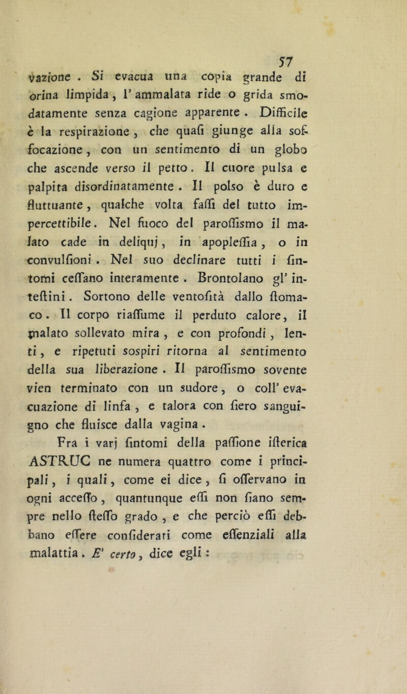 Vazione . Si evacua una copia grande di orina limpida, 1’ ammalata ride o grida smo- datamente senza cagione apparente . Difficile è la respirazione , che quali giunge alia sot focazione, con un sentimento di un globo che ascende verso il petto. Il cuore pulsa e palpita disordinatamente . II polso è duro c fluttuante, qualche volta falli del tutto im- percettibile. Nel fiioco del paroffismo il ma- lato cade in deliqui, in apopleffia, o in convullioni . Nel suo declinare tutti i fin- tomi ceflano interamente . Brontolano gl’ in- teftini. Sortono delle ventofità dallo floma- co. 11 corpo riaflume il perduto calore, il pialato sollevato mira , e con profondi, len- ti , e ripetuti sospiri ritorna al sentimento della sua liberazione . Il paroffismo sovente vieti terminato con un sudore, o coll’ eva- cuazione di linfa , e talora con fiero sangui- gno che fluisce dalla vagina . Fra i vari fintomi della paffione iflerica ASTR.UC ne numera quattro come i princi- pali , i quali, come ei dice, fi oflervano in ogni accedo, quantunque effi non fiano sem- pre nello fteffio grado , e che perciò effi deb- bano edere confiderari come cflenziali alla malattia . cerrt?, dice egli :
