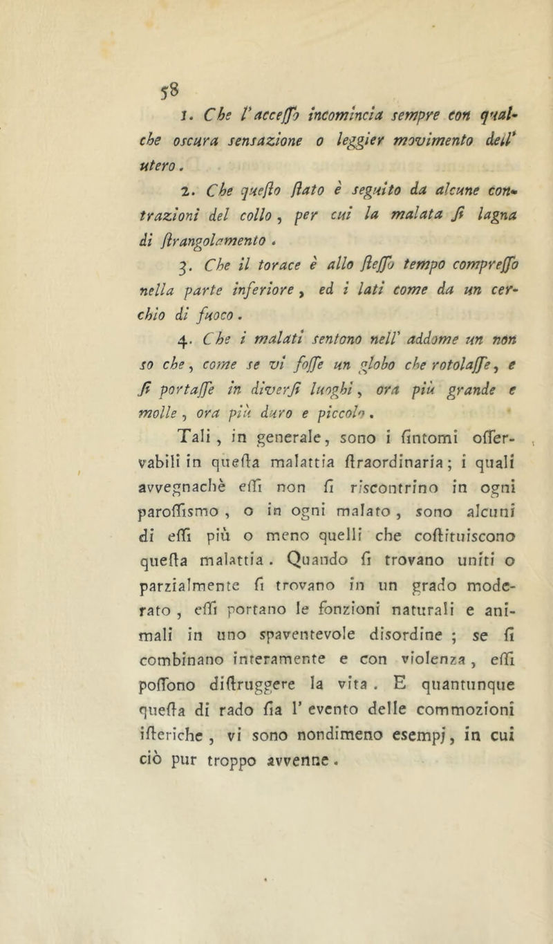 y8 1. Chs t*accefjh incomincia sempre eon qmU the oscura sensazione o leggier movimento detl* utero . 2. Che quefio flato è seguito da alcune con- trazioni del collo , per cui la malata fi lagna di flr angola mento . Che il torace è allo fleffo tempo comprejjb nella parte inferiore , ed i lati come da un cer- chio di fuoco . 4. Che i malati sentono nell' addome un non so che, come se vi fojfe un globo che rotolajfe, e fi portafle in diverfi luoghi, ora più grande e molle , ora più duro e piccolo. Tali, in generale, sono i fintomi ofler- vabilì in quefia malattia firaordinaria ; i quali avvegnaché elfi non fi riscontrino in ogni parofiismo , o in ogni malato, sono alcuni di efiì più o meno quelli che coftituiscono qiiefia malattia. Quando fi trovano uniti o parzialmente fi trovano in un grado mode- rato , elfi portano le fonzioni naturali e ani- mali in uno spaventevole disordine ; se fi combinano interamente e con violenza, efil pofibno difiruggere la vita . E quantunque quefta di rado fia 1’ evento delle commozioni ifierichc , vi sono nondimeno esempj, in cui ciò pur troppo avvenne.