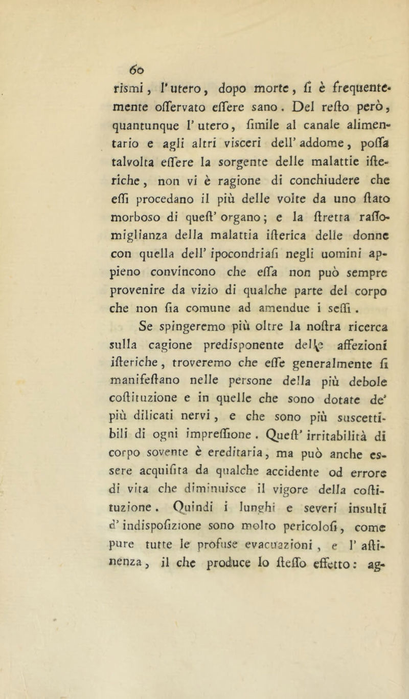 rismi, l'utero, dopo morte, fi è frequente- mente ofTervato effere sano. Del refto però, quantunque T utero, fìmile al canale alimen- tario e agli altri visceri dell’addome, pofìfa talvolta elTere la sorgente delle malattie ifte- riche, non vi è ragione di conchiudere che efTì procedano il più delle volte da uno flato morboso di queft’ organo ; e la Uretra raflo- miglianza della malattia ifterica delie donne con quella dell’ ipocondriafi negli uomini ap- pieno convincono che efla non può sempre provenire da vizio di qualche parte del corpo che non fia comune ad amendue i sefli. Se spingeremo più oltre la noftra ricerca sulla cagione predisponente del\e affezioni ifteriche, troveremo che effe generalmente fi manifeflano nelle persone della più debole coflituzione e in quelle che sono dotate de' più dilicatì nervi, e che sono più suscetti- bili di ogni impreffione . Queft’ irritabilità di corpo sovente è ereditaria, ma può anche es- sere acquifita da qualche accidente od errore di vita che diminuisce il vigore della cofli- tuzione . Quindi i lunghi e severi insulti d’indispofizione sono molto pericolofl, come pure tutte le profuse evacuazioni , e 1’ afti- nenza, il che produce lo fleflb effetto : ag-