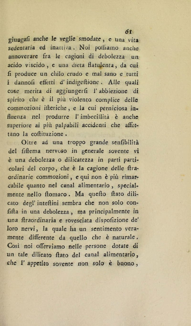 ót glungsfi anche le veglie smodate, c una vita sedentaria ed inattiva. Noi poiiiaino anclie annoverare fra le cagioni di debolezza un acido viscido, e una dieta Batujenta, da cui fi produce un chilo crudo e mal sano e tutti i dannoiì elfetti d’indigeftione . Alle quali cose merita di aggiungerli l’abbiezione di spirito che è il più violento complice delle commozioni iberiche, e la cui perniciosa in- fluenza nel produrre T imbecillità è anche superiore ai più palpabili accidenti che affet- tano la collituzione . Oltre ad una troppo grande scnlìbilità del fiftema nervoso in generale sovente vi è una debolezza o dilicatezza in parti parti- colari del corpo, che è la cagione delle Ara- ordinarie commozioni, e qui non è più rimar- cabile quanto nel canal alimentario , special- mente nello llomaco. Ma quello flato dili- cato degl’ inteftini sembra che non solo con- fifla in una debolezza , ma principalmente in una ftraordinaria e rovesciata dispollzione de’ loro nervi, la quale ha un sentimento vera- mente differente da quello che è naturale, Così noi oflerviamo nelle persone dotate di un tale dilicato flato del canal alimentario, che r appetito sovente non solo è buono,