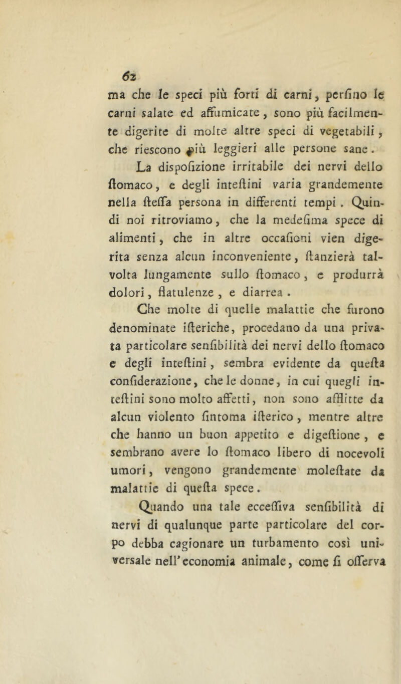 6z ma che le speci più forti di carni, perfino le carni salate ed affumicate, sono più facilmen- te digerite di molte altre speci di vegetabili, che riescono 4>iù leggieri alle persone sane. La dispofizione irritabile dei nervi dello ftomaco, c degli inteftini varia grandemente nella ftefìfa persona in differenti tempi . Quin- di noi ritroviamo, che la medefima spece di alimenti, che in altre occafioni vien dige- rita senza alcun inconveniente, ftanzierà tal- volta lungamente sullo fiomaco, c produrrà dolori, flatulenze , e diarrea . Che molte di quelle malattie che furono denominate ifteriche, procedano da una priva- ta particolare senfibilità dei nervi dello ftomaco c degli inteftini, sembra evidente da quella confiderazione, che le donne, in cui quegli in- terni sono molto affetti, non sono afflitte da alcun violento fintoma illerico, mentre altre che hanno un buon appetito c digeftione , c sembrano avere lo ftomaco libero di nocevoli umori, vengono grandemente moleftate da malattie di quefta spece. Oliando una tale ecceftiva senfibilità di nervi di qualunque parte particolare del cor- po debba cagionare un turbamento così uni- versale nell*economia animale, come fi offerva