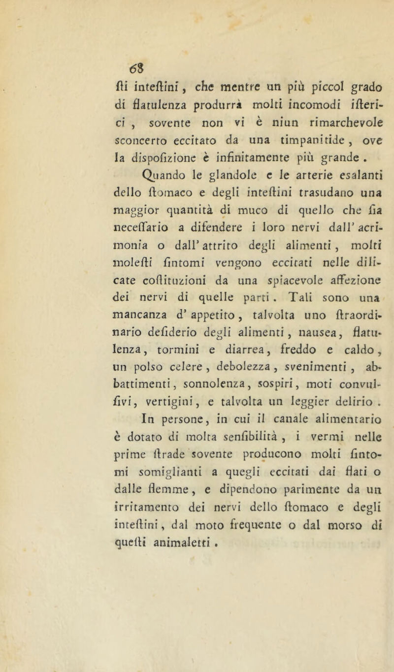 fìi inteftini, che mentre un piu piccol grado di flatulenza produrrà molti incomodi iberi- ci , sovente non vi è niun rimarchevole sconcerto eccitato da una timpani tide , ove la dispofizione è infinitamente più grande . Oliando le glandole c le arterie esalanti dello ftomaco e degli inteftini trasudano una maggior quantità di muco di quello che Ila neceflario a difendere i loro nervi dall’ acri- monia o dair attrito degli alimenti, molti molefli fìntomi vengono eccitati nelle dili- cate coflituzioni da una spiacevole affezione dei nervi di quelle parti . Tali sono una mancanza d’appetito, talvolta uno ftraordi- nario defìderio degli alimenti, nausea, flatu- lenza, tormini e diarrea, freddo e caldo, un polso celere , debolezza , svenimenti , ab- battimenti, sonnolenza, sospiri, moti convul- fìvi, vertigini, e talvolta un leggier delirio. In persone, in cui il canale alimentario è dotato di molta senfibilità , i vermi nelle prime lirade sovente producono molti finto- mi somiglianti a quegli eccitati dai flati o dalle flemme, e dipendono parimente da un irritamento dei nervi dello ftomaco e degli inteflini, dal moto frequente o dal morso di quelli animaletti .