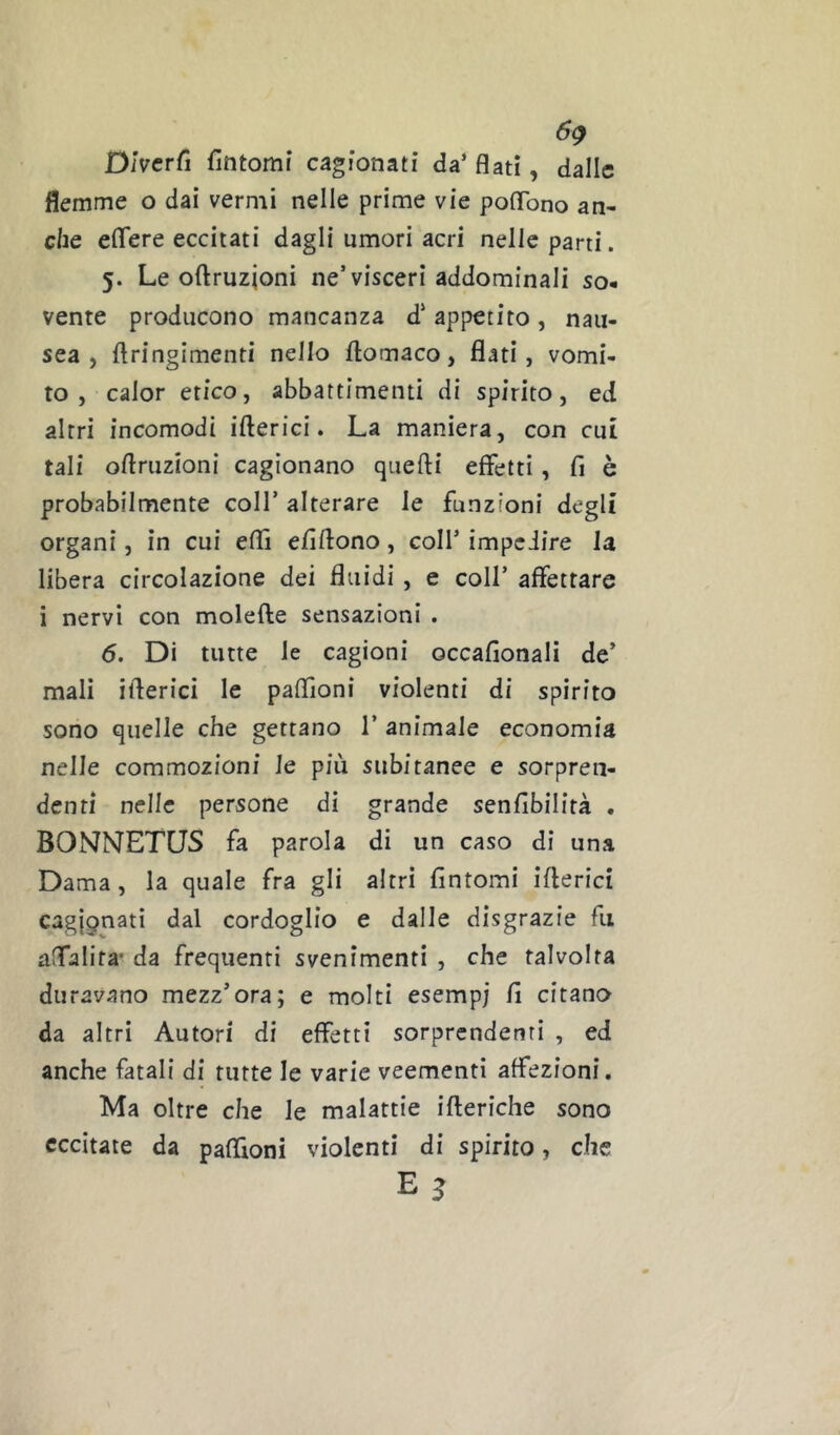 6^ Diverfi fintomi cagionati da’ flati, dalle flemme o dai vermi nelle prime vie poflbno an- che elTere eccitati dagli umori acri nelle parti. 5. Le oftruzjoni ne’visceri addominali so- vente producono mancanza d’ appetito , nau- sea , ftringimenti nello flomaco, flati, vomi- to, calor etico, abbattimenti di spirito, ed altri incomodi iberici. La maniera, con cut tali oflruzioni cagionano quefti effetti, fi è probabilmente coll’ alterare le funzioni degli organi, in cui eflì efiflono, coll’ impeiire la libera circolazione dei fluidi , e coll’ affettare i nervi con molefte sensazioni . 6. Di tutte le cagioni occafionali de’ mali ifterici le paflìoni violenti di spirito sono quelle che gettano 1’ animale economia nelle commozioni le più subitanee e sorpren- denti nelle persone di grande senfibilità . BONNETUS fa parola di un caso di una Dama, la quale fra gli altri fintomi ifterici cagj9nati dal cordoglio e dalle disgrazie fu aflalifa* da frequenti svenimenti , che talvolta duravano mezz’ora; e molti esempi fi citano da altri Autori di effetti sorprendenti , ed anche fatali di tutte le varie veementi affezioni. Ma oltre che le malattie ifteriche sono eccitate da paffioni violenti di spirito, che E 3