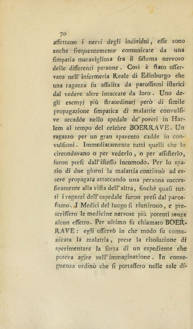 'JO affettano i nervi degli indivìdui, effe sono anche frequentemente comunicate da una Empatia maravigliosa fra il fiftema nervoso delle differenti persone . Così e (fato offer- vato nell’ infermeria Reale di Edinburgo che una ragazza fu affalita da paroffismi iberici dal vedere altre intaccate da loro . Uno de- gli esempi più ftraordinarj però di firaile propagazione fimpatica di malattie convulfi- ve accadde nello spedale de' poveri in Har- lem al tempo del celebre BOERRAVE. Un ragazzo per un gran spavento cadde in con- vulfioni. Immediatamente tutti quelli che lo circondavano o per vederlo , o per affifferlo, furon prefì dalfifteffo incomodo. Per Io spa- zio di due giorni la malattia continuò ad es- sere propagata attaccando una persona succes- fvamente alla vifta dell’altra, finche quali tut- ti i ragazzi dell’ospedale furon prefi dal paros- fismo. I Medici del luogo fi riunirono, e pre- scriffero le medicine nervose più potenti senza alcun effetto. Per ultimo fu chiamato BOER- RAVE ; egli offervò in che modo fu comu- nicata la malattia, prese la risoluzione di sperimentare la forza di un espediente che poteva agire sull’ immaginazione . In conse- guenza ordinò che fi portaffero nelle sale di-