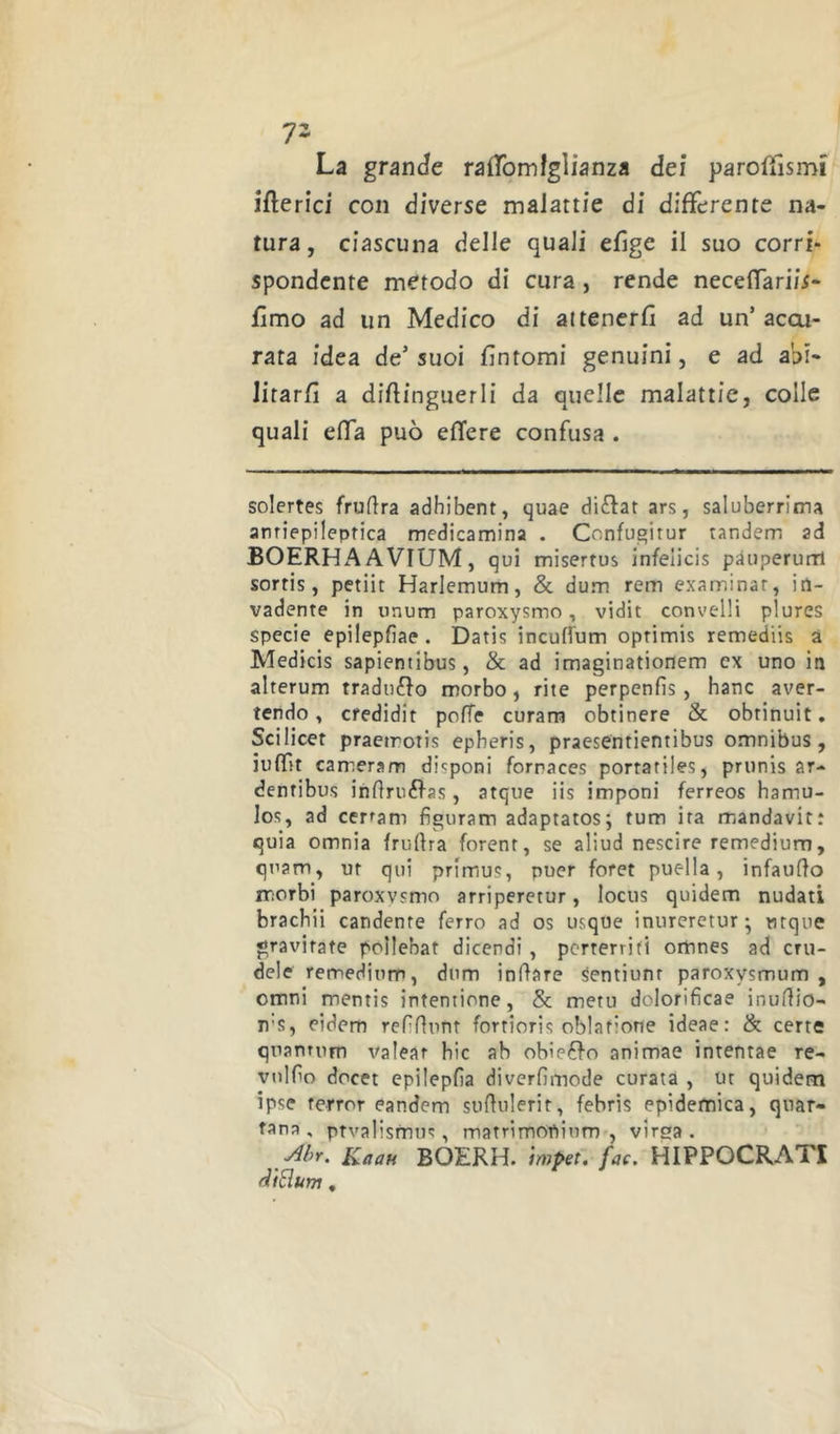 V- La grande raifomfglianza dei parolTismi iflerici con diverse malattie di differente na- tura, ciascuna delle quali efige il suo corri* spendente metodo di cura, rende neceffariis- fìmo ad un Medico di attenerfi ad un’accu- rata idea de’ suoi fìntomi genuini, e ad abi- litarfì a diflinguerli da quelle malattie, colle quali effa può efTere confusa . solertes frudra adhibent, quae disfar ars, saluberrima anriepileprica medicamina . Confugitur tandem ad BOERH A A VIUM, qui miserrus infeiicis pàuperurrl sortis, petiit Harlemum, & dum rem examinar, in- vadente in unum paroxysmo, vidit convelli plures specie epilepfiae. Datis incufl'um optimis remediis a Medicis sapientibus, & ad imaginationem ex uno in alterum tradurlo morbo, rite perpenfis , hanc aver- tendo , credidit poffe curaro obtinere & obtinuit. Scilicet praetroris epberis, praesentientibus omnibus, iuffit carreram disponi fornaces portatiles, prunis ar- denribus indruéfas, atque iis imponi ferreos hamu- los, ad cerfam fìguram adaptatos; rum ira mandavirt quia omnia frudra forenr, se aliud nescire remedium, quam, ut qui primus, puer foret puella, infaudo morbi paroxvsmo arriperetur, locus quidem nudati bracbii candente ferro ad os usque inureretur* ntque gravirate pollebat dicendi , pcrterriti omnes ad cru- dele remedium, dum indare sentiunr paroxysmum , Omni mentis intentione, Se metu dolorificae inudio- T)’S, eidem refìdunt fortioris oblafione ideae: & certe quantum valear bic ab obie6fo animae intentae re- vtildo docet epilepfia diverfimode curata , ut quidem ipse terror eandem sudulerit, febris epidemica, quar- tana. ptvalismns, matrimouium , virsa . Kaau BOERH. impet, fac. HIPPOCRATI rìiSum.