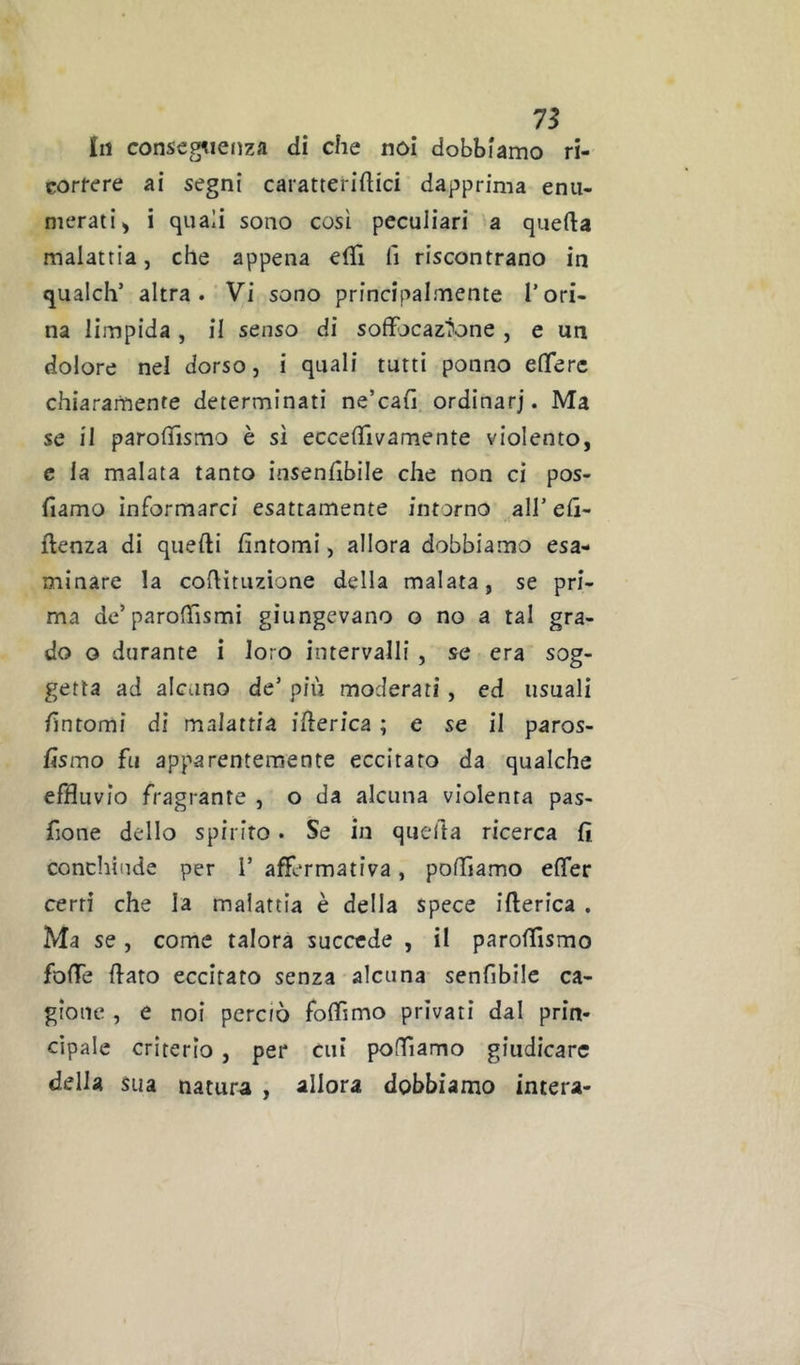 111 conseg^ieiiza dì che noi dobbiamo ri- corfere ai segni caratteridici dapprima enu- merati > i quali sono così peculiari a quefta malattia, che appena efll li riscontrano in qualch’ altra. Vi sono principalmente l’ori- na limpida, il senso di soffocazione , e un dolore nel dorso, i quali tutti ponno efferc chiaramente determinati ne’cah ordinar]. Ma se il paroffismo è sì eccedìvamente violento, c la malata tanto insenhbile che non ci pos- fiamo informarci esattamente intorno all’ eli- ftenza di quelli fintomi, allora dobbiamo esa- minare la cofiituzìone della malata, se pri- ma dc’paroffismi giungevano o no a tal gra- do o durante i loro intervalli , se era sog- getta ad alcuno de’ più moderati, ed usuali fintomi di malattia ifierica ; e se il paros- fismo fu apparentemente eccitato da qualche effluvio fragrante , o da alcuna violenta pas- fione dello spirito. Se in quella ricerca fi conchiude per 1’ affermativa, polliamo effer certi che la malattia è della spece ifterica . Ma se , come talora succede , il parofilsmo foffe (lato eccitato senza alcuna senfibilc ca- gione , e noi perciò foffimo privati dal prin- cipale criterio, per cui poffiamo giudicare della sua natura , allora dobbiamo intera-