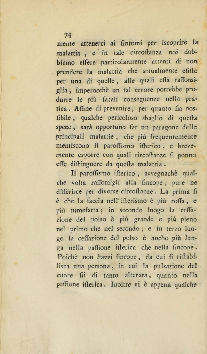 mente atfenerri ai fintomi per iscoprire la malattia , e in tale circofianza noi dob- biamo efiere particolarmente attenti di non . prendere la malattia che attualmente efifie per una di quelle, alle quali efla ralTomi- glia, imperocché un tal errore potrebbe pro- durre le più fatali conseguenze nella pra- tica. Affine di prevenire, per quanto fia pos- fiibile, qualche pericoloso sbaglio di quella spece, sarà opportuno far un paragone delle principali malattie, che più frequentemente mentiscono il paroffismo ifterico, e breve- mente esporre con quali circoftanze fi ponno effe diftingiiere da quella malattia . Il paroffismo illerico , avvegnaché qual- che volta ralTomigli alla fincope, pure ne differisce per diverse circoftanze. La prima fi è che la faccia nell’ifterismo è più rolla, e più tumefatta ; in secondo luogo la ceffa- zione del polso è più grande e più pieno nel primo che nel secondo ; e in terzo luo- go la ceffazione del polso é anche più lun- ga nella paftìone illerica che nella fincope. Poiché non havvi fincope, da cui fi riftabi- lisca una persona, in cui la pulsazione del cuore fii di tanto alterata, quanto nella paftìone illerica. Inoltre vi è appena qualche