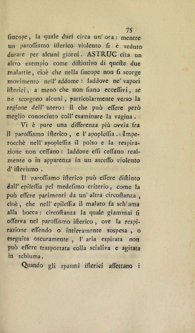 fincope, la quale duri circa un’ ora ; mentre un parolTismo iberico violento 11 è veduto durare per alcuni giorni. ASTRUG cita un altro esempio come diftintivo di quelle due malattie, cioè che nella lìncope non lì scorge movimento nell’ addome : laddove ne’ vapori ifterici, a meno che non fiano cccefìfivi, se ne scorgono alcuni, particolarmente verso la regione dell’ utero: il che può efifere però meglio conosciuto coll’ esaminare la vagina . Vi è pure una differenza più ovvia fra il paroffismo iftcrico , e 1’apopleffia .^.■Impe- rocchè nell’ apopleffia il polso e la respira- zione non ceffano : laddove effi ceffano real- mente o in apparenza in un asceffo violento d’ifterismo . Il parofilsmo ìflerlco può effere diftinto dall’ epileffa pel medefimo criterio, come la può effere parimenti da un’ altra circoftanza , cioè, che nell’ epilellìa il malato fa schiuma alla bocca : circoftanza la quale giammai fi offerva nel paroffismo ifterico , ove la respi- razione effendo o intieramente sospesa , o eseguita oscuramente , 1’ aria espirata non può effere trasportata colla scialiva c agitata in schiuma. Quando gli spasmi ifterici affettano i