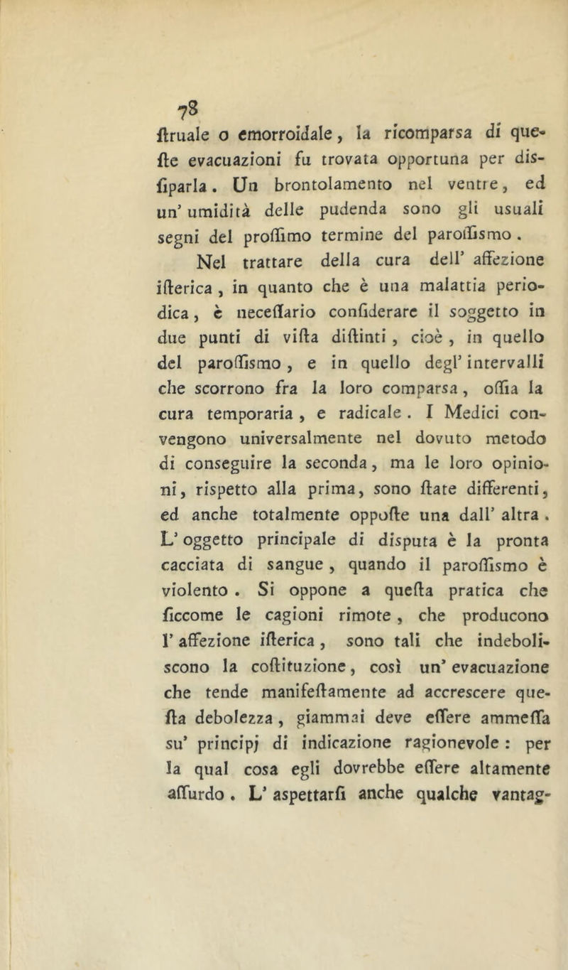 ftruale o emorroidale, la ricomparsa di que- fte evacuazioni fu trovata opportuna per dis- fìparla. Un brontolamento nel ventre, ed un’umidità delle pudenda sono gli usuali segni del prolTimo termine del paroiDsmo . Nel trattare della cura dell’ affezione ifterica , in quanto che è una malattia perio- dica , è iieceflario confiderarc il soggetto in due punti di vifta diftinti, cioè , in quello del parofllsmo, e in quello degl’ intervalli che scorrono fra la loro comparsa, ofiia la cura temporaria , e radicale . I Medici con- vengono universalmente nel dovuto metodo di conseguire la seconda, ma le loro opinio- ni, rispetto alla prima, sono fiate differenti, ed anche totalmente oppofle una dall’ altra . L’oggetto principale di disputa è la pronta cacciata di sangue , quando il parofllsmo è violento . Si oppone a quella pratica che fìccome le cagioni rimote, che producono r affezione iflerica, sono tali che indeboli- scono la coflituzione, così un’ evacuazione che tende manifellamente ad accrescere que- fta debolezza, giammai deve cfTere ammeffa su’ principi di indicazione ragionevole : per la qual cosa egli dovrebbe effere altamente affurdo. L’ aspettarfi anche qualche vantag-