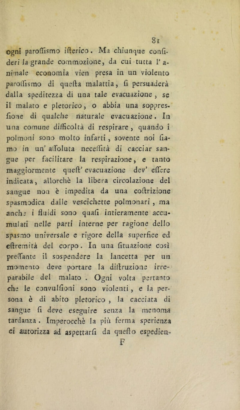 ogni paroflismo ìfterico. Ma chiunque conh- deri ia grande coininozione, da cui tutta T a- nÌTiale economia vien presa in un violento parolfismo di quefta malattia, fi persuaderà dalla speditezza di una tale evacuazione , se il malato e pletorico, o abbia una soppres- fione di qualche naturale evacuazione. In una comune difficoltà di respirare , quando i polmoni sono molto infarti, sovente noi fia- mo in un' alfoluta neceifità di cacciar san- gue per facilitare la respirazione, e tanto maggiormente queft' evacuazione dev’ efiere indicata, allorché la libera circolazione del sangue non è impedita da una coftrizione spasmodica dalle vescichette polmonari , ma anchj i fluidi sono quali intieramente accu- mulati nelle parti interne per ragione dello spasmo universale c rigore della superfice ed eftremità del corpo. In una fituazione così prelfante il sospendere la lancetta per un momento deve portare la diflruzione irre- parabile del malato . Ogni volta pertanto che le convulfioni sono violenti, e la per- sona è di abito pletorico , la cacciata di sangue fi deve eseguire senza la menoma tardanza . Imperocché la più ferma sperienza ci autorizza ad aspettarli da quello espedien- F