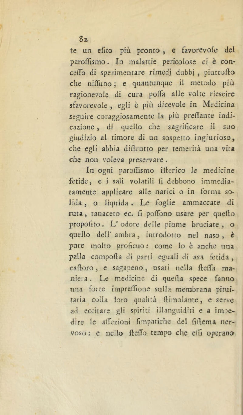 Si te un efito più pronto , c favorevole del paroflìsmo. In malattie pericolose ci è con- celTo di sperimentare rimed; dubbj , piuttofto che nilTiino ; e quantunque il metodo più ragionevole di cura polfa alle volte riescirc sfavorevole , egli è più dicevole in Medicina seguire coraggiosamente la più predante indi- cazione , di quello che sagrificare il suo giudizio al timore di un sospetto ingiurioso, che egli abbia diftrutto per temerità una vita che non voleva preservare. In ogni parodìsmo illerico le medicine fetide, e i sali volatili fi debbono immedia- tamente applicare alle narici o in forma so- lida , o liquida . Le foglie ammaccate di ruta, tanaceto ec. fi poffono usare per quello propofito. L’odore delle piume bruciate, o quello dell’ambra, introdotto nel naso, è pure molto proficuo : come lo è anche una palla compofia di parti eguali di asa fetida , cafloro, e sagapeno, usati nella flelTa ma- niera . Le medicine di quella spece fanno una forte imprefiìone sulla membrana pitui- taria colla loro qualità llimolante, e serve ad eccitare gli spiriti illanguiditi e a impe- dire le affezioni fimpatiche del fillema ner- voso : e nello fielfo tempo che elfi operano