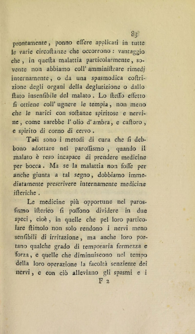 prontamente, ponno clTere applicati in tutte le varie circoftanze che occorrono : vantaggio che, in quella malattia particolarmente, so- vente non abbiamo coll’ amminillrare rimedj internamente, o da una spasmodica coltri- zione degli organi della deglutizione o dallo flato insenlìbile del malato . Lo Hello effetto fi ottiene coll’ ugnere le tempia, non meno che le narici con sollanze spiritose e nervi- ne, come sarebbe l’olio d’ambra, e calloro , e spirito di corno di cervo . Ta4i sono i metodi di cura che lì deb- bono adottare nel parolhsmo , quando il malato è reso incapace di prendere medicine per bocca . Ma se la malattia non foffe per anche giunta a tal segno, dobbiamo imme- diatamente prescrivere internamente medicine illeriche . Le medicine più opportune nel paros- fismo illerico lì poffono dividere in due speci, cioè, in quelle che pel loro partico- lare (limolo non solo rendono i nervi meno senlìbili di irritazione, ma anche loro por- tano qualche grado di temporaria fermezza c forza, e quelle che diminuiscono nel tempo della loro operazione la facoltà senziente dei nervi, e con ciò alleviano gli spasmi e i F 2