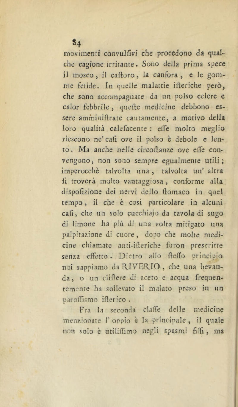 ^4 movimenti convulfivi che procedono da qual- che cagione irritante. Sono della prima spece il mosco, il calloro, la canfora, e le gom- me fetide. In quelle malattie iberiche però, che sono accompagnate da un polso celere c calor febbrile, quelle medicine debbono es- sere amminillrate cautamente, a motivo della loro qualità calefacentc : effe molto meglio riescono ne’caG ove il polso è debole c len- to. Ma anche nelle circollanze ove effe con- vengono, non sono sempre egualmente utili; imperocché talvolta una , talvolta un’ altra fi troverà molto vantaggiosa, conforme alla dispofizione dei nervi delio llomaco in quel tempo, il che c cosi particolare in alcuni cali, che un solo cucchia/o da tavola di sugo di limone ha più di una volta mitigato una palpitazione di cuore, dopo che molte medi- cine chiamate anti-ideriche furon prescritte senza effetto. Dietro allo fteffo principio noi sappiamo da IvIVEL^IO , che una bevan- da, o un elidere di acero e acqua frequen- temente ha sollevato il malato preso in un paroffismo iderico . Fra la seconda claffe delle medicine menzionate 1’ oppio é la principale , il quale non solo è utiliiTimo negli spasmi fidi, ma