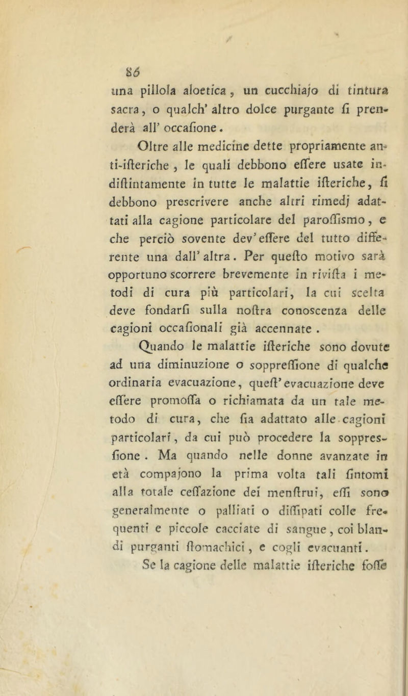 S(5 lina pillola aloetica , un cucchìajo di tintura sacra, o qualch’altro dolce purgante fi pren- derà all’ occafione. Oltre alle medicine dette propriamente am ti-ifteriche , le quali debbono effere usate in- didiritamente in tutte le malattie ifteriche, fi debbono prescrivere anche altri rimedi adat- tati alla cagione particolare del paroiTismo, e che perciò sovente dev’elTere del tutto diffe- rente una dall’ altra. Per quello motivo sarà opportuno scorrere brevemente in rivilla i me- todi di cura più particolari, la cui scelta deve fondarli sulla nollra conoscenza delle cagioni occalionali già accennate . Oliando le malattie illeriche sono dovute ad una diminuzione o sopprellione di qualche ordinaria evacuazione, quell’evacuazione deve effere promoffa o richiamata da un tale me- todo di cura, che fia adattato alle-cagioni particolari, da cui può procedere la soppres- lione . Ma quando nelle donne avanzate in età compaiono la prima volta tali fintomi alla totale ceffazionc dei menffrui, elfi sono generalmente o palliati o diffipati colle fre- quenti e piccole cacciate di sangue, coi blan- di purganti lìomachici, e cogli evacuanti. Se la cagione delle malattie illeriche foffé