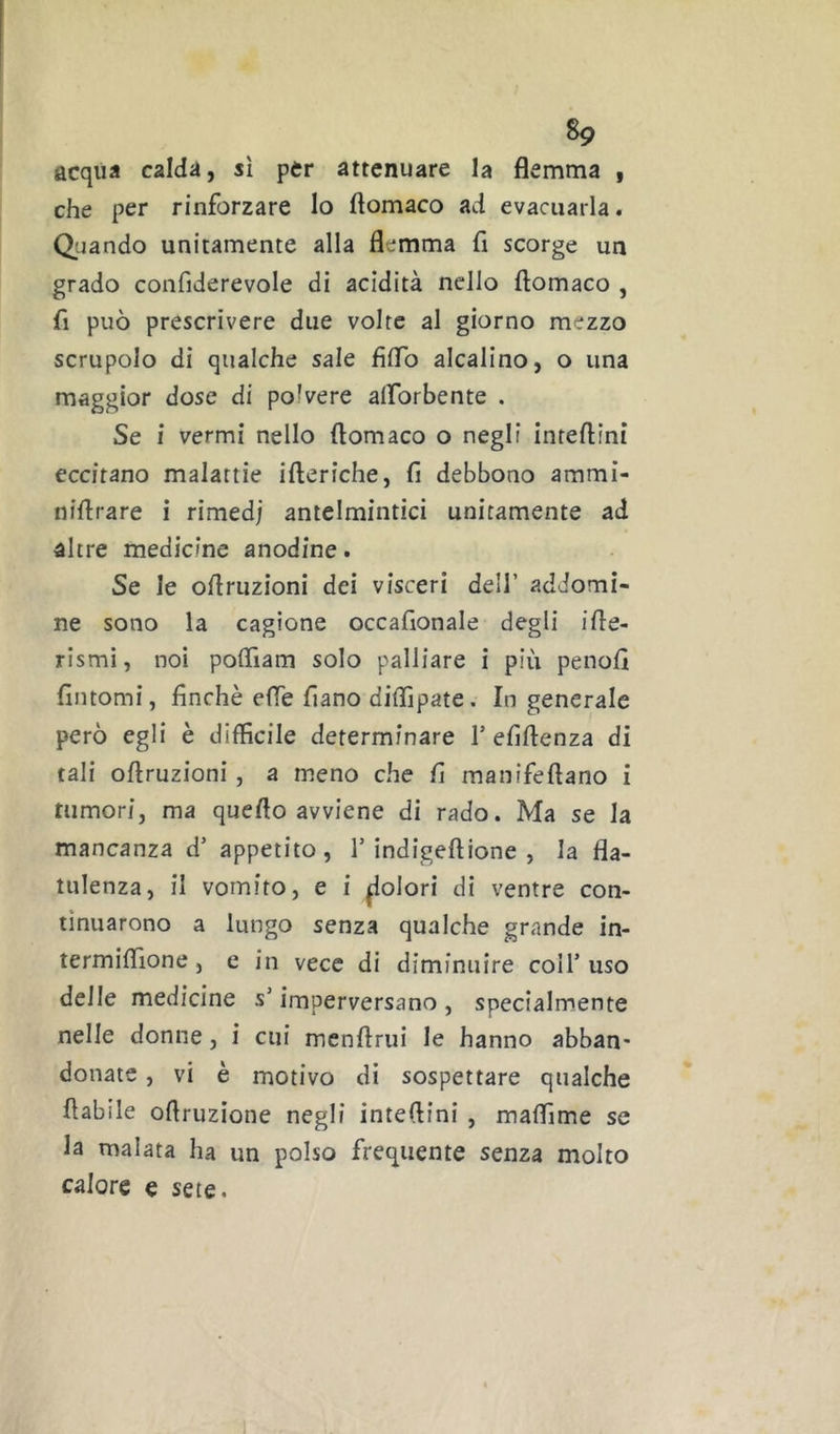 acqua calda, sì per attenuare la flemma , che per rinforzare lo flomaco ad evacuarla. Quando unitamente alla flemma fi scorge un grado confiderevole di acidità nello flomaco , fi può prescrivere due volte al giorno mezzo scrupolo di qualche sale fìflb alcalino, o una maggior dose di polvere alforbente . Se i vermi nello flomaco o negli inteflini eccitano malattie ifleriche, fi debbono ammi- niflrare i rimedi antelmintici unitamente ad altre medicine anodine. Se le oflriizioni dei visceri dell’ adJomi- ne sono la cagione occafionale degli ifle- rismi, noi poflìam solo palliare i più penofi fintomi, finché effe fiano diflìpate. In generale però egli è difficile determinare T efiftenza di tali oftruzioni, a meno che fi manifeflano i tumori, ma queflo avviene di rado. Ma se la mancanza d’ appetito, Y indigeftione , la fla- tulenza, il vomito, e i ^olori di ventre con- tinuarono a lungo senza qualche grande in- termiffione, e in vece di diminuire coll’uso delle medicine s’imperversano , specialmente nelle donne, i cui menftrui le hanno abban- donate , vi è motivo di sospettare qualche flabile ofiruzione negli inteflini , maflìme se la malata ha un polso frequente senza molto calore e sete.