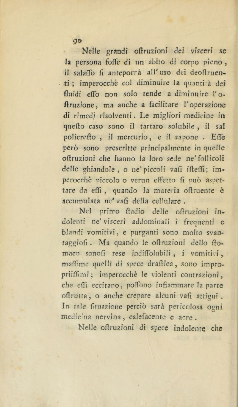 go Nelle grandi oftruzioni dei visceri se la persona fo(fe di un abito di corpo pieno, il salafTo fi anteporrà all’uso dei dcoflruen- ti ; imperocché col diminuire la quanti à dei fluidi eflb non solo tende a diminuire l’o- flruzione, ma anche a facilitare l’operazione di rimed; risolventi. Le migliori medicine in quello caso sono il tartaro solubile , il sai policreflo , il mercurio, e il sapone . Efle però sono prescritte principalmente in quelle oflruzioni che hanno la loro sede ne’follicoli delle ghiandole, o ne’piccoli vali iflefli; im- perocché piccolo o verun effetto fi può aspet- tare da elfi , quando la materia oflruente è accumulata ne’ vafi della cellulare . Nel prirro fiadio delle ofiruzioni in- dolenti ne’ visceri addominali i frequenti e blandi vomitivi, e purganti sono molto svan- taggiofi . Ma quando le ofiruzioni dello fio- maco sonofi rese indifiblubili , i vomitivi, malfime quelli di spece drafiica, sono impro- priifiìmi; imperocché le violenti contrazioni, che elfi eccitano, pofibno infiammare la parte ofirutra, o anche crepare alcuni vafi attigui. In tale fituazìone perciò sarà pericolosa ogni medicina nervina, calefacente e a^'re . Nelle ofiruzioni di specc indolente che