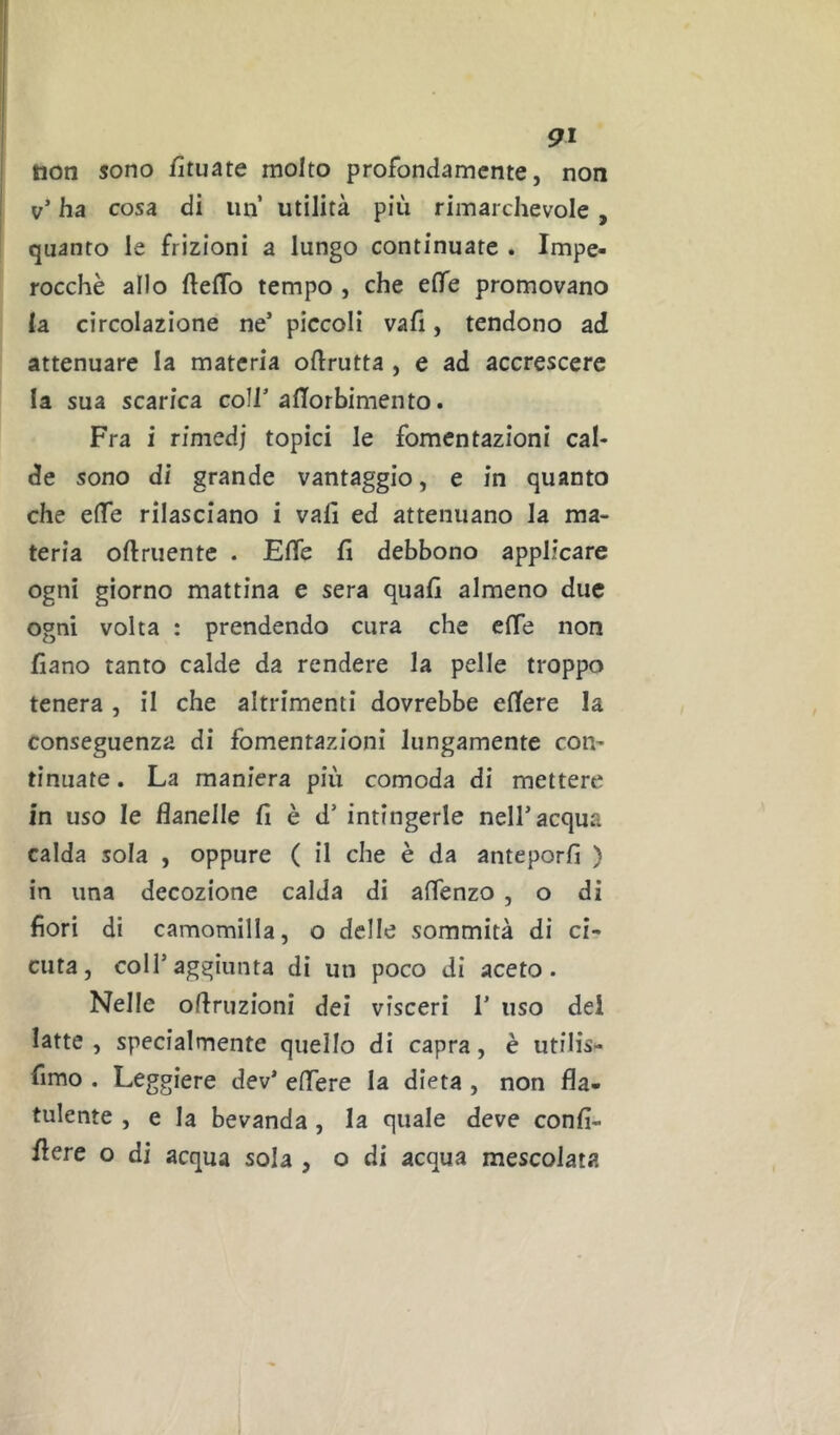 non sono fìtuate molto profondamente, non v’ ha cosa di un utilità più rimarchevole, quanto le frizioni a lungo continuate . Impe- rocché allo ftefTo tempo , che elfe promovano la circolazione ne’ piccoli vali, tendono ad attenuare la materia oftrutta , e ad accrescere la sua scarica coll’alTorbimento. Fra i rimedi topici le fomentazioni cal- de sono di grande vantaggio, e in quanto che effe rilasciano i vali ed attenuano la ma- teria oftruente . Effe lì debbono applicare ogni giorno mattina e sera quali almeno due ogni volta : prendendo cura che effe non llano tanto calde da rendere la pelle troppo tenera , il che altrimenti dovrebbe ellere la conseguenza di fomentazioni lungamente con- tinuate . La maniera più comoda di mettere in uso le flanelle 11 è d’ intingerle nell’acqua calda sola , oppure ( il che è da anteporli ) in una decozione calda di aflenzo , o di fiori di camomilla, o delle sommità di ci- cuta, coir aggiunta di un poco di aceto. Nelle olfruzioni dei visceri 1’ uso dei latte, specialmente quello di capra, è utilis- fimo . Leggiere dev* elTere la dieta, non fla- tulente , e la bevanda, la quale deve conll- flere o di acqua sola , o di acqua mescolata