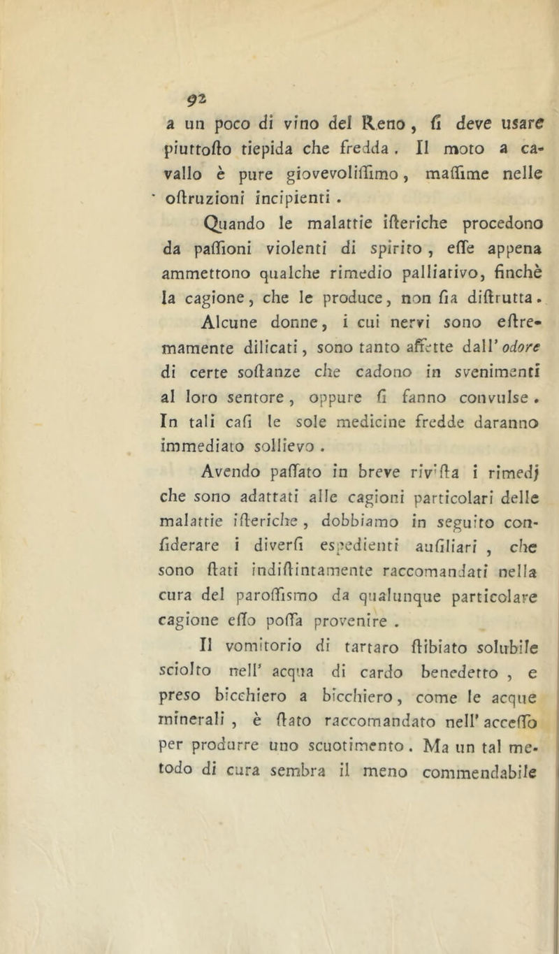 a un poco di vino del Reno, fi deve usare piuftofto tiepida che fredda . II moto a ca- vallo è pure giovevolilTimo, maflTime nelle * oftruzioni incipienti . Oliando le malattie ifteriche procedono da palTioni violenti di spirito , effe appena ammettono qualche rimedio palliativo, finché la cagione, che le produce, non fia diftrutta. Alcune donne, i cui nervi sono effre- mamente dilicati, sono tanto affette daW odore di certe softanze che cadono in svenimenti al loro sentore, oppure fi fanno convulse. In tali cafi le sole medicine fredde daranno immediato sollievo . Avendo paffato in breve riv'fla i rimed; che sono adattati alle cagioni particolari delle malattie ifferiche , dobbiamo in seguito con- fiderare i diverfi espedienti aafiliari , che sono flati indiflintamente raccomandati nella cura del paroffismo da qualunque particolare cagione effo poffa provenire . Il vomitorio di tartaro ffibiato solubile sciolto nell’ acqua di cardo benedetto , e preso bicchrero a bicchiero, come le acque minerali , è flato raccomandato nell’ acceffo per produrre uno scuotimento. Ma un tal me- todo di cura sembra il meno commendabile