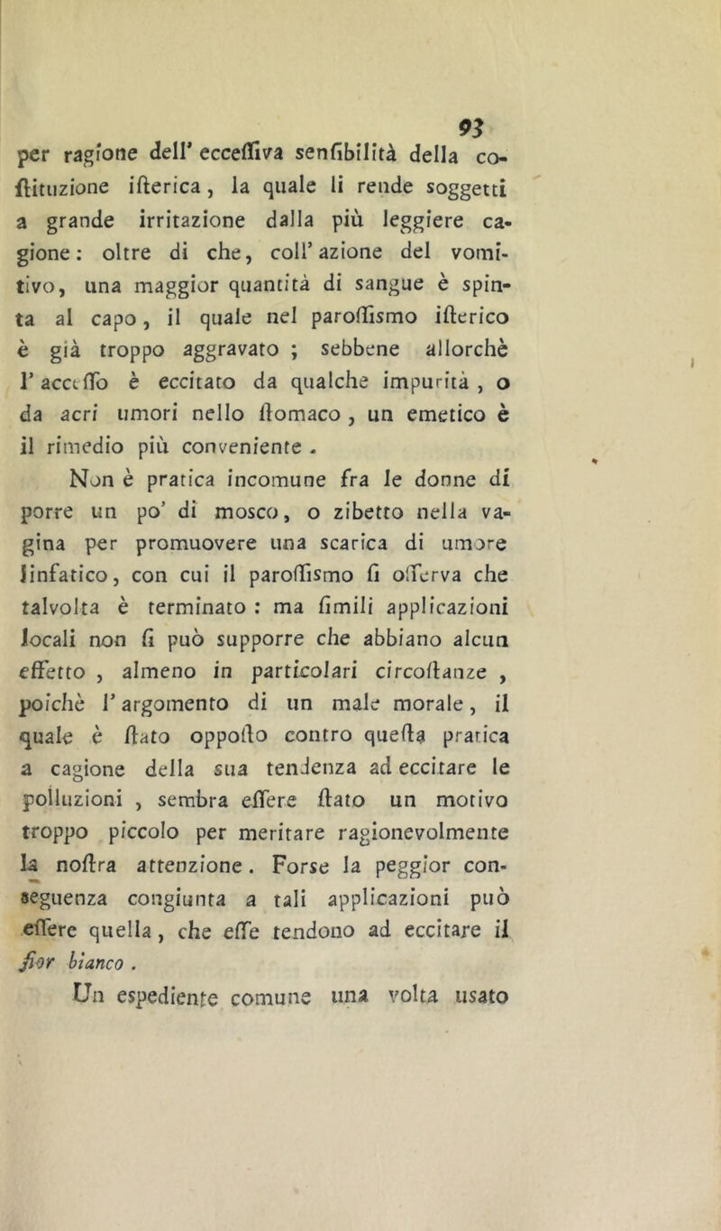 per ragione dell* eccelfiva senfibilità della co- flituzione ifterica, la quale li rende soggetti a grande irritazione dalla più leggiere ca- gione: oltre di che, coll’azione del vomi- tivo, una maggior quantità di sangue è spin- ta al capo, il quale nel parollìsmo itterico è già troppo aggravato ; sebbene allorché r accetto è eccitato da qualche impurità , o da acri umori nello ttomaco , un emetico è il rimedio più conveniente - Non è pratica incomune fra le donne di porre un po’ di mosco, o zibetto nella va- gina per promuovere una scarica di umore linfatico, con cui il parottìsmo tt olTerva che talvolta è terminato : ma limili applicazioni locali non fi può supporre che abbiano alcun effetto , almeno in particolari circottanze , poiché r argomento di un male morale, il quale è ttato oppotto contro quetta pratica a cagione della sua tendenza ad eccitare le polluzioni , sembra ettere flato un morivo troppo piccolo per meritare ragionevolmente la noftra attenzione. Forse la peggior con- seguenza congiunta a tali applicazioni può ettérc quella, che effe tendono ad eccitare il bianco . Un espediente comune una volta usato