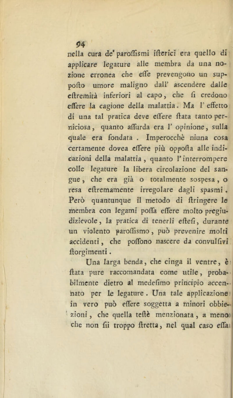 ^4 nella cura de* paroffismi iftcrici era quello di applicare legature alle membra da una no- zione erronea che effe prevengono un sup- porto umore maligno dall’ ascendere dalle crtremità inferiori al capo, che fi credono effère la cagione della malattia. Ma T effetto di una tal pratica deve cffere ftata tanto per- niciosa, quanto afflirda era 1’ opinione, sulla quale era fondata . Imperocché niuna cosa certamente dovea cffere più opporta alle indi- cazioni della malattia, quanto l’interrompere colle legature la libera circolazione del san- gue , che era già o totalmente sospesa, o resa ertremamente irregolare dagli spasmi, Però quantunque il metodo di rtringere le membra con legami poffa effère molto pregiu- dizievole, la pratica di tenerli efteff, durante un violento paroffismo, può prevenire molti accidenti, che poffbno nascere da convulfivi ftorgimenti. Una larga benda, che cinga il ventre, è* rtata pure raccomandata come utile, proba-- bilmcnte dietro al medefimo principio accen-- nato per le legature. Una tale applicazione! in vero può effère soggetta a minori obbie- ' zioni, che quella tcrtc menzionata , a meno-1 che non fii troppo ftretta, nel qual caso erta !