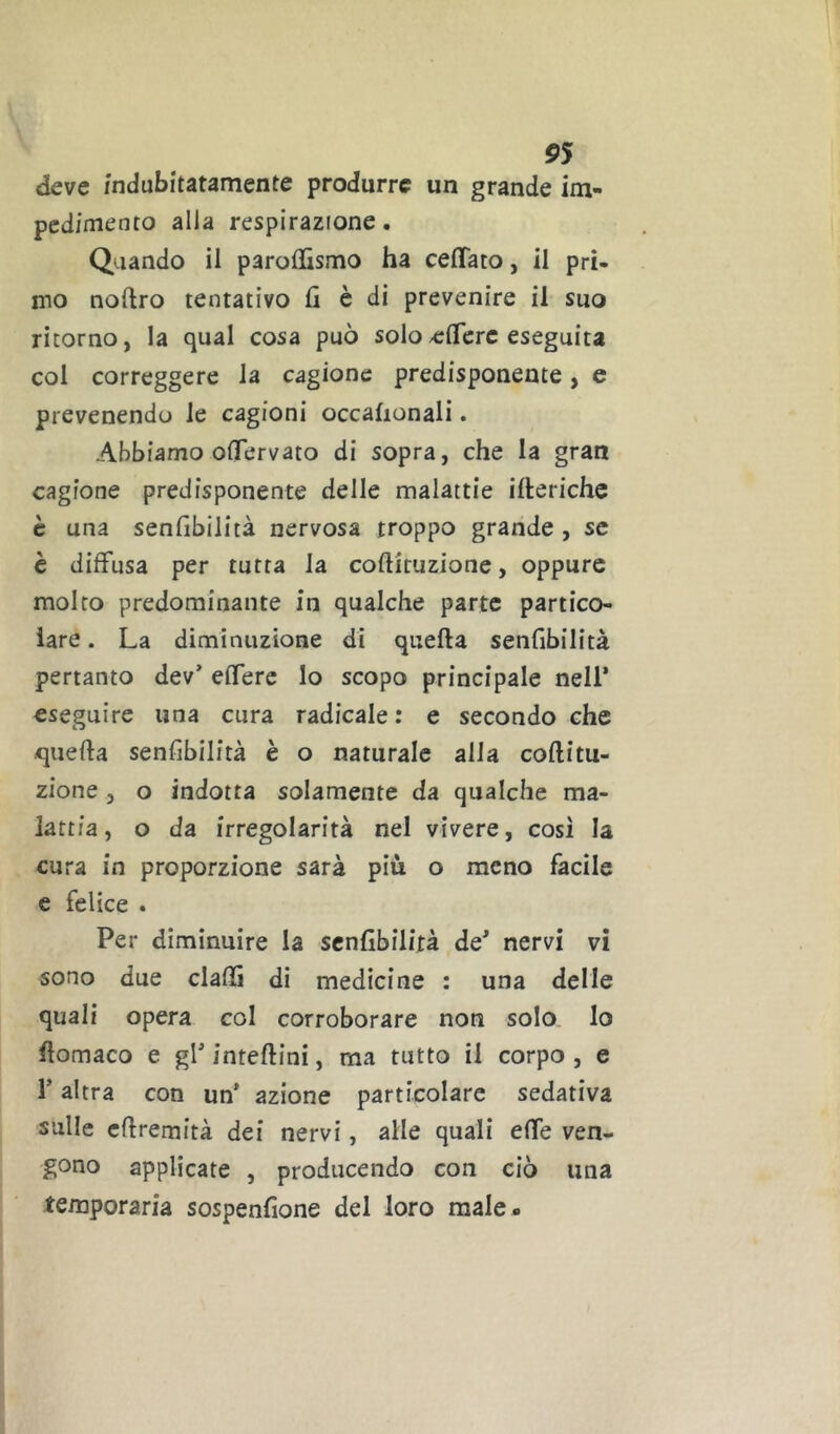 deve indubitatamente produrre un grande im- pedimento alla respirazione. Quando il paroffismo ha celiato, il pri- mo noftro tentativo fi è di prevenire il suo ritorno, la qual cosa può solo/cfierc eseguita col correggere la cagione predisponente, e prevenendo le cagioni occafionali. Abbiamo oflervato di sopra, che la gran cagione predisponente delle malattie ifteriche c una senfibilità nervosa troppo grande , se è diffusa per tutta la coftituzione, oppure molto predominante in qualche parte partico- lare . La diminuzione di quella senfibilità pertanto dev’ effere lo scopo principale nell’ eseguire una cura radicale: e secondo che -quella senfibilità è o naturale alla collitu- zione 5 o indotta solamente da qualche ma- lattia, o da irregolarità nel vivere, cosi la cura in proporzione sarà più o meno facile e felice . Per diminuire la senfibilità de’ nervi vi sono due dalli di medicine : una delle quali opera col corroborare non solo lo llomaco e gl’ intellini, ma tutto il corpo , e r altra con un* azione particolare sedativa sulle cllremità dei nervi, alle quali effe ven- gono applicate , producendo con ciò una temporaria sospenfione del loro male»