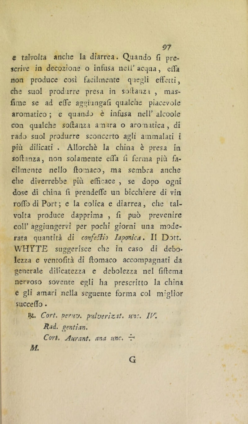 e talvolta anche la diarrea. Quando fi pre- scn\'e in decozione o infusa nell’ acqua, elTa non produce cosi facilmente quegli effetti, che suol produrre presa in sodanzi , mas- fime se ad effe aggiungali qualche piacevole aromatico ; e quando è infusa nell’ alcoole con qualche soflanza amara o aro natica , di rado suol produrre sconcerto agli ammalati Ì più dilicati . Allorché la china è presa in soflanza, non solamente eiTa li ferma più fa- cilmente nello ftomaco, ma sembra anche che diverrebbe più efficace , se dopo ogni dose dì china fi prendeffe un bicchiere di vin roffodiPort; e la colica e diarrea, che tal- volta produce dapprima , fi può prevenire coll’ aggiungervi per pochi giorni una mode- rata quantità di confeSih laponica. Il Dott. WHY'TE suggerisce che in caso di debo- lezza e ventofità di ftomaco accompagnati da generale dilicatezza e debolezza nel fiftema nervoso sovente egli ha prescritto la china e gli amari nella seguente forma col miglior succefTo. Cori, pey'rj. ptiluerìzU. m:. IK Rad. pentian. Cori, uiiirant. ana unc, t* M. G