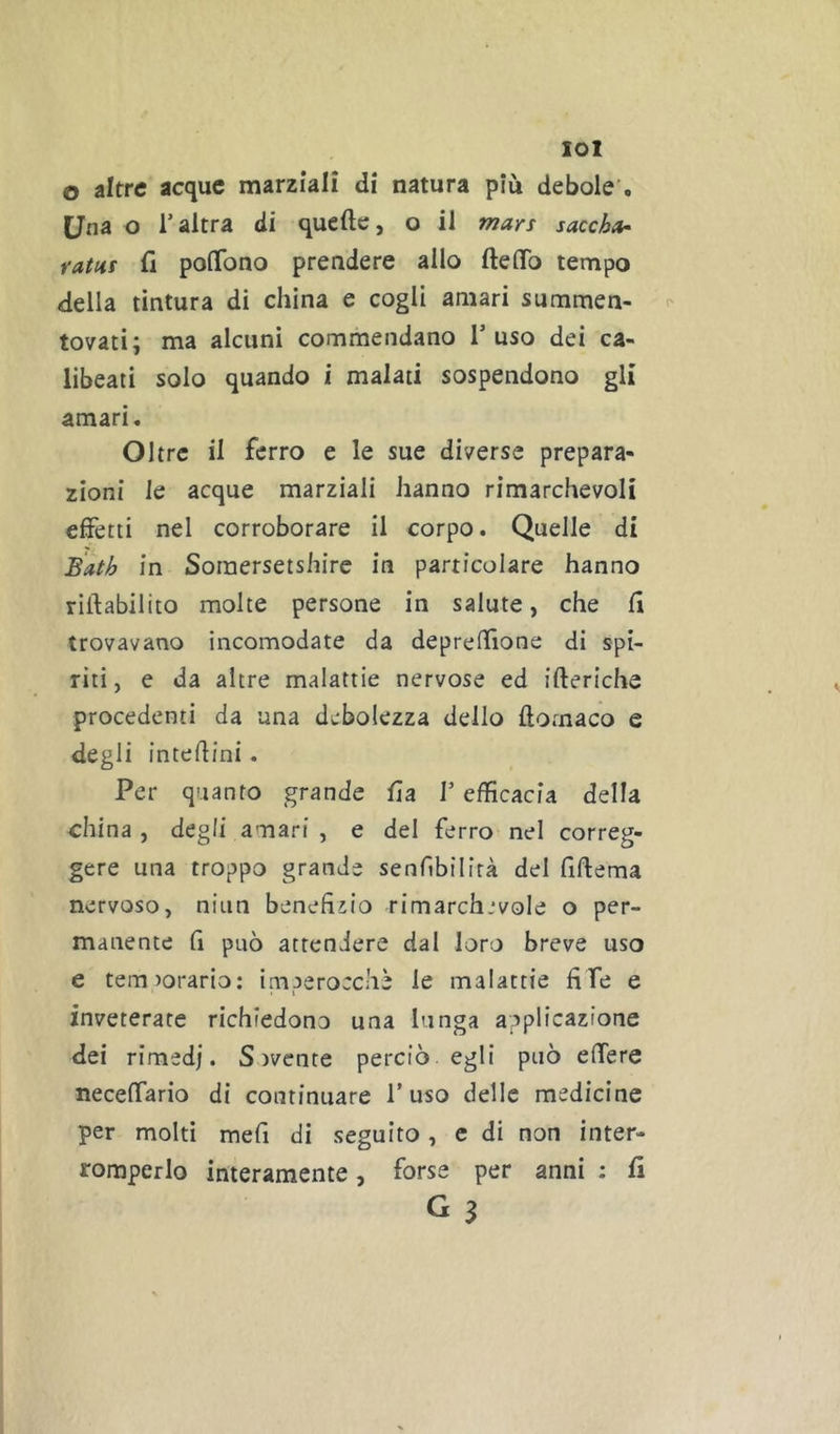 lol o altre acque marziali di natura più debole’. Una o raltra di quelle, o il mars saccha- rattis fi poflfono prendere allo fteflTo tempo della tintura di china e cogli amari summen- tovati; ma alcuni commendano l’uso dei ca- libeati solo quando i malati sospendono gli amari. Oltre il ferro e le sue diverse prepara- zioni le acque marziali hanno rimarchevoli effetti nel corroborare il corpo. Quelle di Bath in Somersetshire in particolare hanno riilabilito molte persone in salute, che fi trovavano incomodate da deprefilone di spi- riti, e da altre malattie nervose ed ifteriche procedenti da una debolezza dello ftomaco e degli intefiini. Per quanto grande fia V efficacia della china , degli amari , e del ferro nel correg- gere una troppo grande senfibilirà del fiftema nervoso, niiin benefizio rimarchjvole o per- manente fi può attendere dal loro breve uso e tem^orario; imperocché le malattie fife e • I inveterate richiedono una lunga applicazione dei rimedi. S ivente perciò egli può effere neceffario di continuare l’uso delle medicine per molti mefi di seguito, e di non inter- romperlo interamente, forse per anni : fi G 3