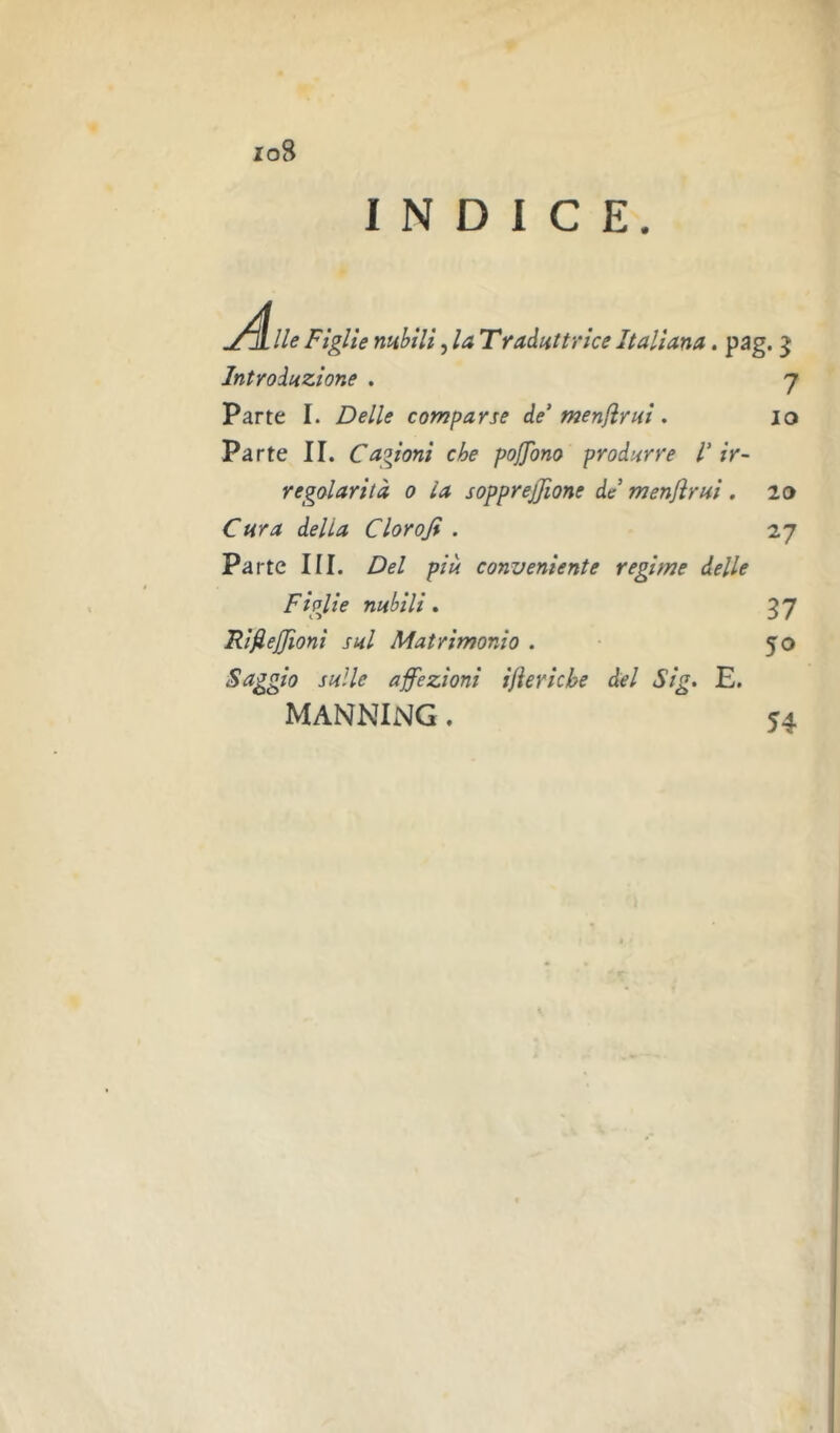 io8 INDICE. [ lie Figlie mhili, la Tradnttrice Italiana. pag. ^ Introduzione , 7 Parte I. Delle comparse de’men/ìrui. io Parte II. Cagioni che pojjono produrre V ir- regolarità 0 la sopprejjìone de menjìrni. lo Cura delta Clorofi . 27 Pa rtc III. Del piu conveniente regime delle Figjlie nubili, 37 RifieJJioni sul Matrimonio . • 50 Saggio sulle affezioni ifìericbe del Sig. E. MANNING. 54