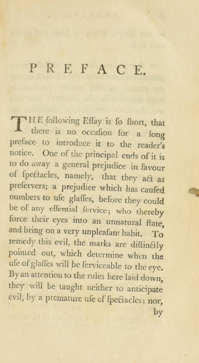 PREFAC E. HP HE following Effay is fo fhort, that there is no occafion for a long preface to introduce it to the readers notice. One of the principal ends of it is to do away a general prejudice in favour of fpcttacles, namely, that they a61 as prelervers; a prejudice which has caufed numbers to ufe glaffes, before they could he of' any effential fervice; who thereby force their eyes into an unnatural hate, and bring on a very unpleafanr habit. To* lerncdy this evil, the marks are diftinffly pointed out, which determine when the ufe of glaffes will be ferviceable to the eye. By an attention to the rules here laid down, they he taught neither to anticipate evil, by a premature ufe of Ipefiacles; nor.
