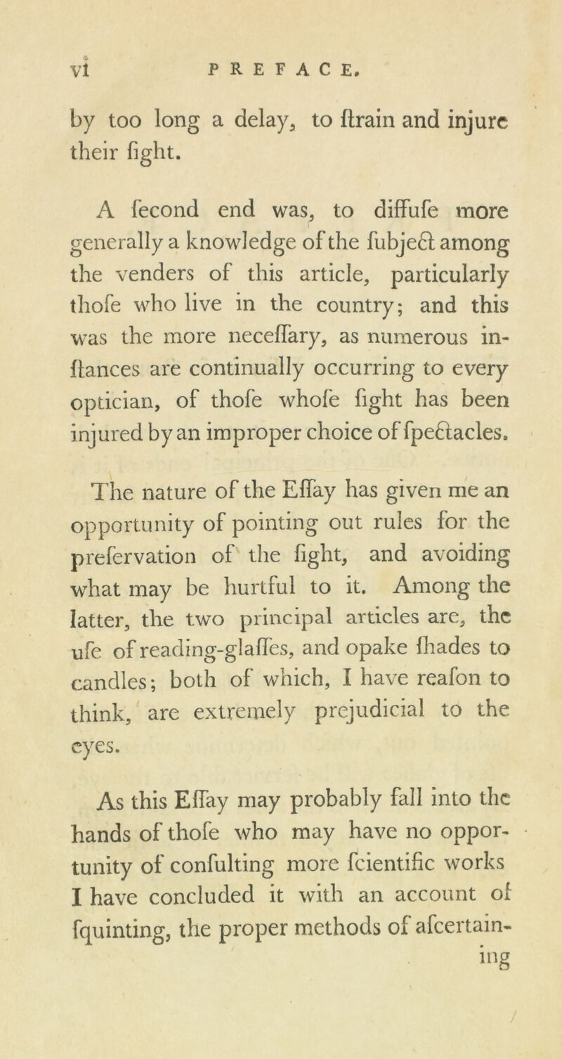 by too long a delay, to {train and injure their fight. A fecond end was, to diffufe more generally a knowledge of the fubject among the venders of this article, particularly thofe who live in the country; and this was the more necelfary, as numerous in- ftances are continually occurring to every optician, of thofe whole fight has been injured by an improper choice of fpe6tacles. The nature of the Elfay has given me an opportunity of pointing out rules for the prefervation of the fight, and avoiding what may be hurtful to it. Among the latter, the two principal articles are, the ufe of reading-glaffes, and opake lhades to candles; both of which, I have reafon to think, are extremely prejudicial to the eyes. As this Effay may probably fall into the hands of thofe who may have no oppor- tunity of confulting more fcientific works I have concluded it with an account of fquinting, the proper methods of afeertain- /