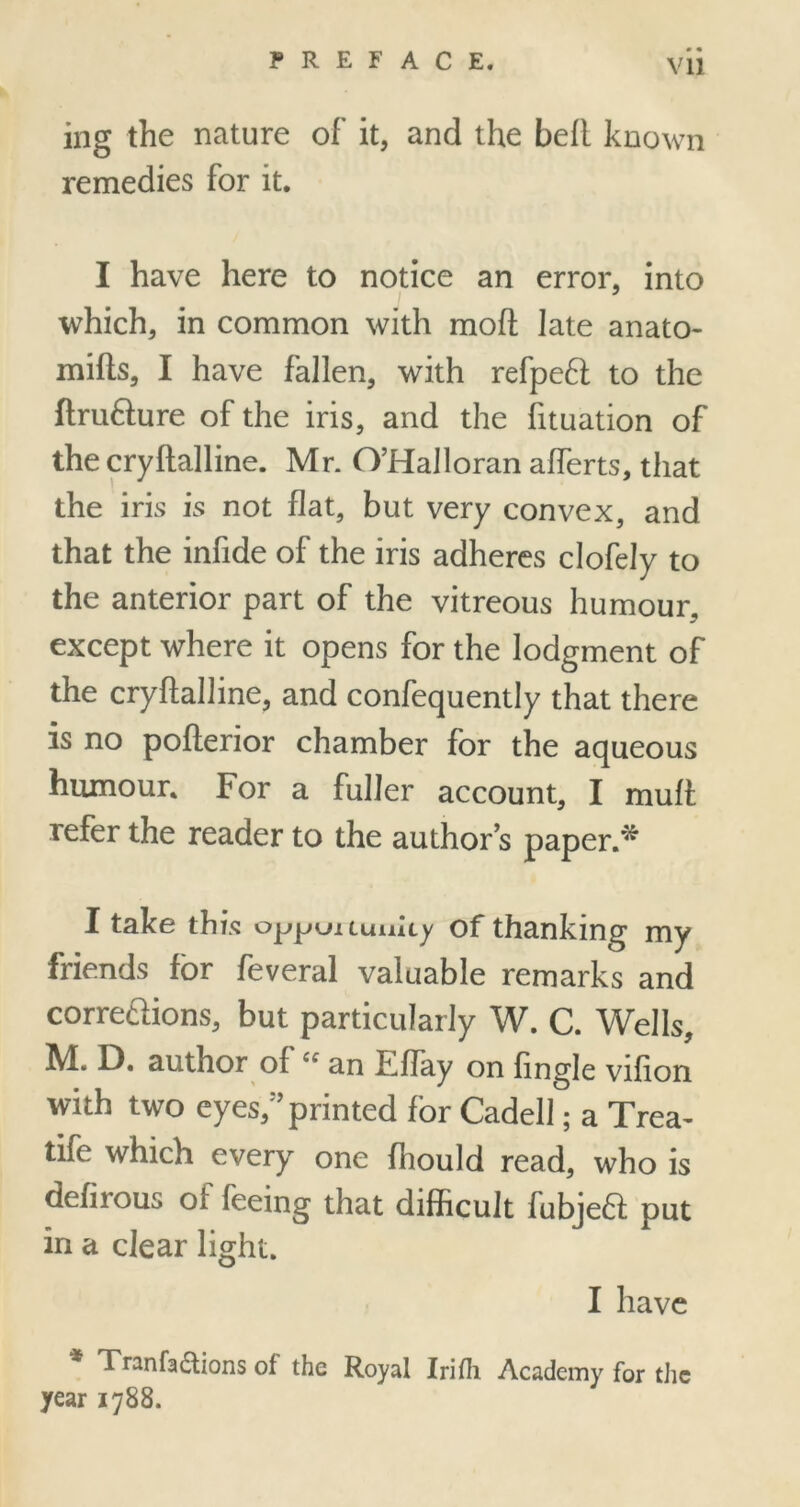 • • ing the nature of it, and the befl known remedies for it. I have here to notice an error, into which, in common with moil late anato- mifts, I have fallen, with refpe6i to the ftru&ure of the iris, and the fituation of the cryftalline. Mr. O’Halloran aflerts, that the iris is not flat, but very convex, and that the infide of the iris adheres clofely to the anterior part of the vitreous humour, except where it opens for the lodgment of the cryftalline, and confequently that there is no pofterior chamber for the aqueous humour. For a fuller account, I muft refer the reader to the author’s paper.* I take this oppuitunky of thanking my friends for feveral valuable remarks and corre&ions, but particularly W. C. Wells, M. E). author of an Eflay on Angle vifton with two eyes, ’printed for Cadell; a Trea- life which every one (hould read, who is defirous of feeing that difficult fubjeft put in a clear light. I have Tranfa£tions of the Royal Irifh Academy for the year 1788.