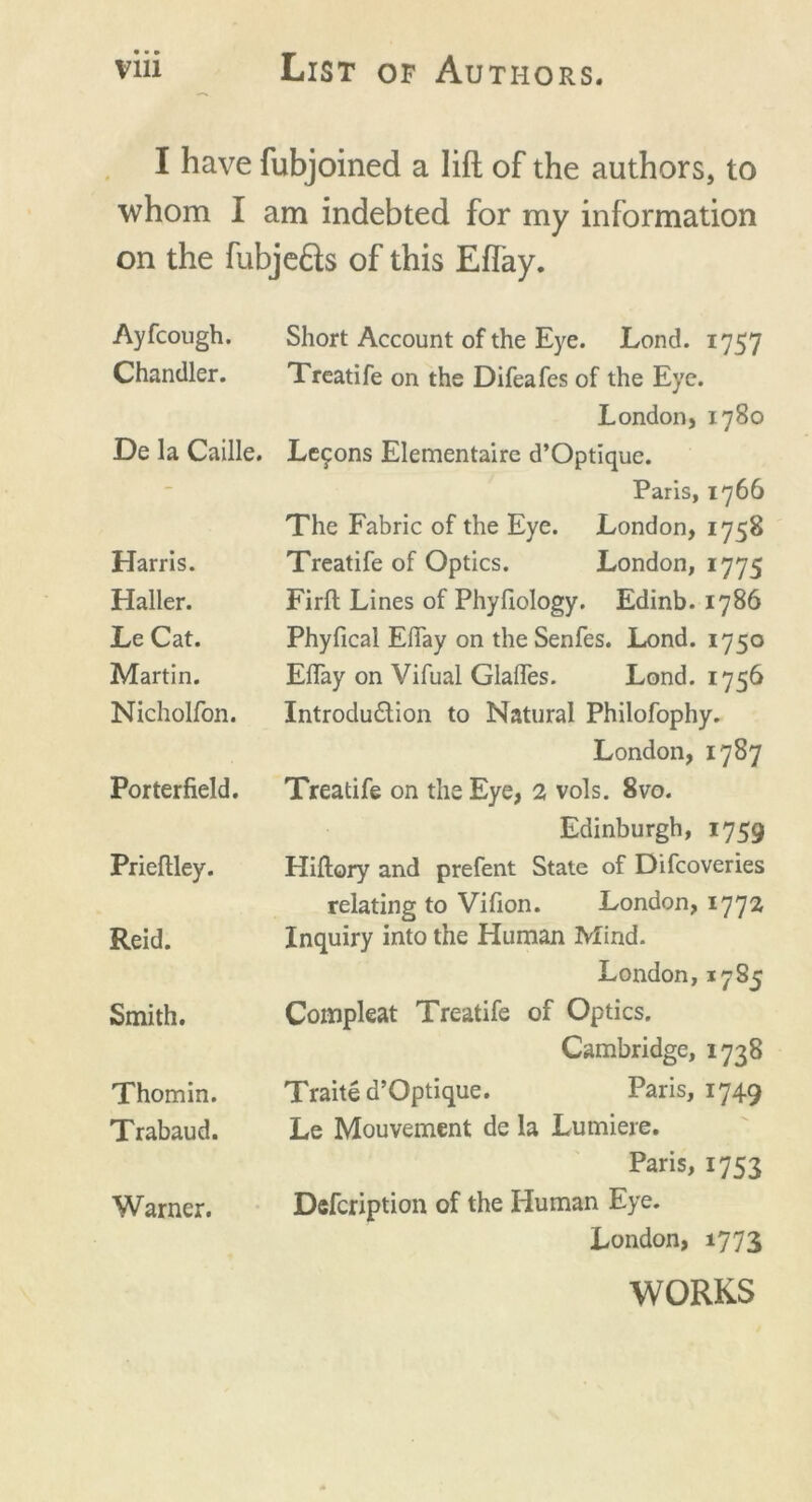 I have fubjoined a lift of the authors, to whom I am indebted for my information on the fubjedls of this Effay. Ayfcough. Chandler. De la Caille. Harris. Haller. Le Cat. Martin. Nicholfon. Porterfield. Prieflley. Reid. Smith. Thomin. Trabaud. Warner. Short Account of the Eye. Lond. 1757 Treatife on the Difeafes of the Eye. London, 1780 Lemons Elementaire d’Optique. Paris, 1766 The Fabric of the Eye. London, 1758 Treatife of Optics. London, 1775 Firft Lines of Phyfiology. Edinb. 1786 Phyfical Effay on the Senfes. Lond. 1750 Eflay on Vifual Glafles. Lond. 1756 Introdu&ion to Natural Philofophy. London, 1787 Treatife on the Eye, 2 vols. 8vo. Edinburgh, 1759 Hifiory and prefent State of Difcoveries relating to Vifion. London, 177a Inquiry into the Human Mind. London, 1785 Compleat Treatife of Optics. Cambridge, 1738 Traite d’Optique. Paris, 1749 Le Mouvement de la Lumiere. Paris, 1753 Defcription of the Human Eye. London, 1773 WORKS
