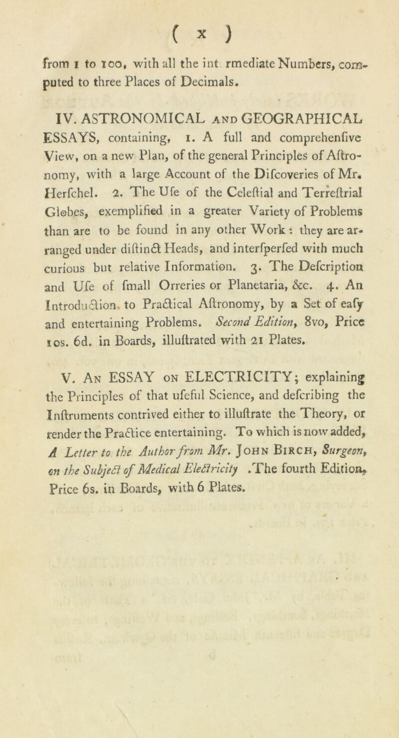 from i to ioo, with all the int rmediate Numbers, com- puted to three Places of Decimals. IV. ASTRONOMICAL and GEOGRAPHICAL ESSAYS, containing, i. A full and comprehenfive View, on a new Plan, of the general Principles of Agro- nomy, with a large Account of the Difcoveries of Mr. Herfchel. 2. TheUfe of the Celeftial and Terreflrial Globes, exemplified in a greater Variety of Problems than are to be found in any other Work: they are ar- ranged under diftinCt Heads, and interfperfed with much curious but relative Information. 3. The Defcription and Ufe of fmall Orreries or Planetaria, &c. 4. An Introduction, to Practical Aftronomy, by a Set of eafy and entertaining Problems. Second Edition, 8vo, Price ios. 6d. in Boards, illuftrated with 21 Plates. V. An ESSAY on ELECTRICITY; explaining the Principles of that ufeful Science, and deferibing the Inftruments contrived either to illuftrate the Theory, or render the PraCtice entertaining. To which is now added, A Letter to the Author from Mr. John Birch, Surgeon, on the Subject of Medical Electricity .The fourth Edition, Price 6s. in Boards, with 6 Plates.