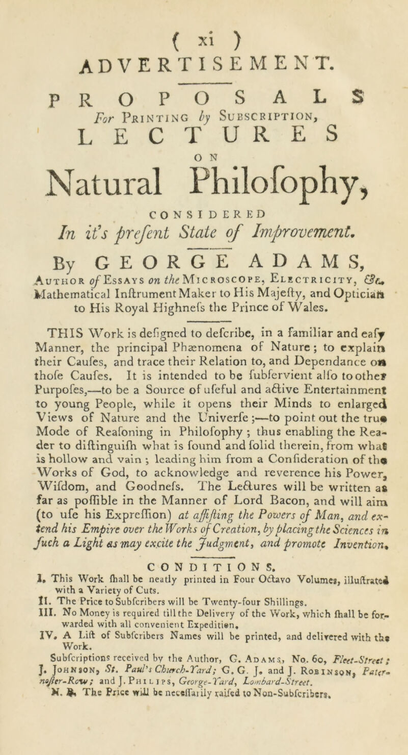 p advertisement. ROPOSALS For Printing by Subscription, LECTURES O N Natural Philofophy, CONSIDERED In it’s prefent State of Improvement. By GEORGE ADAMS, Author of Essays on ^Microscope, Electr icity, Mathematical Inftrument Maker to HisMajefly, and Optician to His Royal Highnets the Prince of Wales. THIS Work isdefjgned to defcribe, in a familiar and eafy Manner, the principal Phenomena of Nature; to explain their Caufes, and trace their Relation to, and Dependance on thofe Caufes. It is intended to be fubfervient alio toothe? Purpofes,—to be a Source of ufeful and aftive Entertainment to young People, while it opens their Minds to enlarged Views of Nature and the Univerfe ;—to point out the tru® Mode of Reafoning in Philofophy ; thus enabling the Rea- der to diftinguifh what is found and folid therein, from what is hollow and vain ; leading him from a Conlideration of th® Works of God, to acknowledge and reverence his Power, Wifdom, and Goodnefs. The Le&ures will be written a& far as podible in the Manner of Lord Bacon, and will aim (to ufe his Expreffion) at ajfifiing the Powers of Man, and ex- tend his Empire over the Works of Creation, by placing the Sciences in fuch a Light as may excite the Judgment, and promote Invention• CONDITIONS. I. This Work (hall be neatly printed in Four OUavo Volumes, illuftratei with a Variety of Cuts. II. The Price to Subscribers will be Twenty-four Shillings. III. No Money is required till the Delivery of the Work, which fhall be for- warded with all convenient Expeditien, IV. A Lift of Subscribers Names will be printed, and delirered with ths Work. Subfcriptions received by the Author, G. Adams, No. 60, Fleet-Streel: J« Johnson, St. Paul s Chitrch-'i ard / G. G. J. and J. Robinson, Pater~ no/ler-Roxv; and J. Philips, George-Yard, Lombard-Street. N. The Price will be netelfaiily railed to Non-Subfcribers.