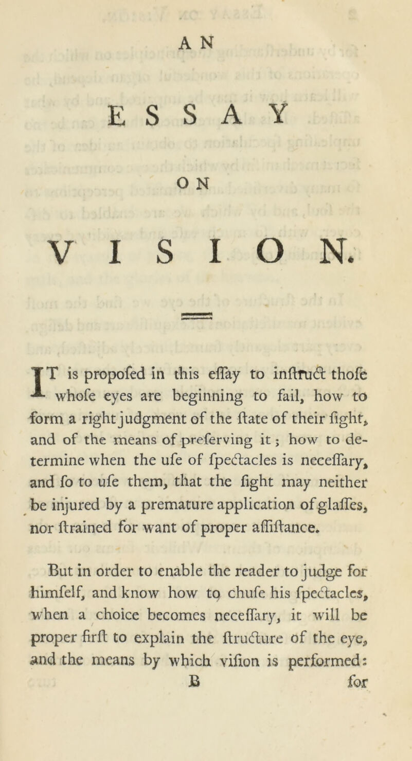 A N ESSAY O N VISION. TT is propofed in this efiay to inftrudt thofe -*■ whofe eyes are beginning to fail, how to form a right judgment of the ftate of their fight* and of the means of preferving it; how to de- termine when the ufe of fpeftacles is neceflary, and fo to ufe them, that the fight may neither be injured by a premature application ofglalfes, nor (trained for want of proper afiiftance. But in order to enable the reader to judge for himfelf, and know how to chufe his fpectacles, when a choice becomes neceffary, it will be proper firft to explain the ftrudture of the eye, and the means by which vifion is performed: B for