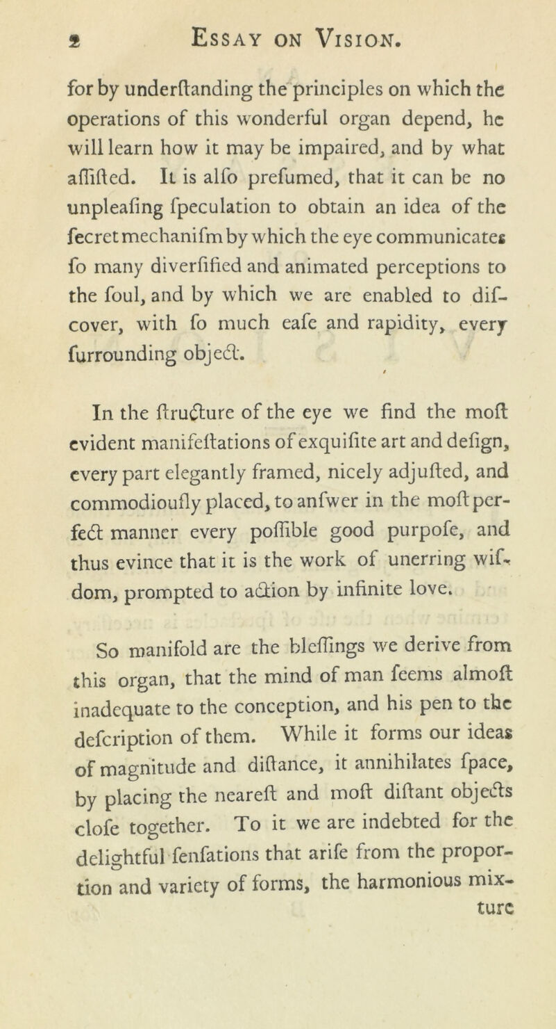 for by underfianding the principles on which the operations of this wonderful organ depend, he will learn how it may be impaired, and by what affified. It is alfo prefumed, that it can be no unpleafing fpeculation to obtain an idea of the fecretmechanifm by which the eye communicates fo many diverfified and animated perceptions to the foul, and by which we are enabled to dif- cover, with fo much eafe and rapidity, every furrounding objed. t In the ftrudure of the eye we find the moft evident manifeltations of exquilite art and defign, every part elegantly framed, nicely adjufted, and commodioufly placed, to anfwer in the moft per- fect manner every poflible good purpofe, and thus evince that it is the work of unerring wif^ dom, prompted to adion by infinite love. So manifold are the hlefiings we derive from this organ, that the mind of man feems almoft inadequate to the conception, and his pen to the defeription of them. While it forms our ideas of magnitude and difiance, it annihilates fpace, by placing the nearefl and moft difiant objeds clofe together. To it we are indebted for the delightful fenfations that arife from the propor- tion and variety of forms, the harmonious mix- ture