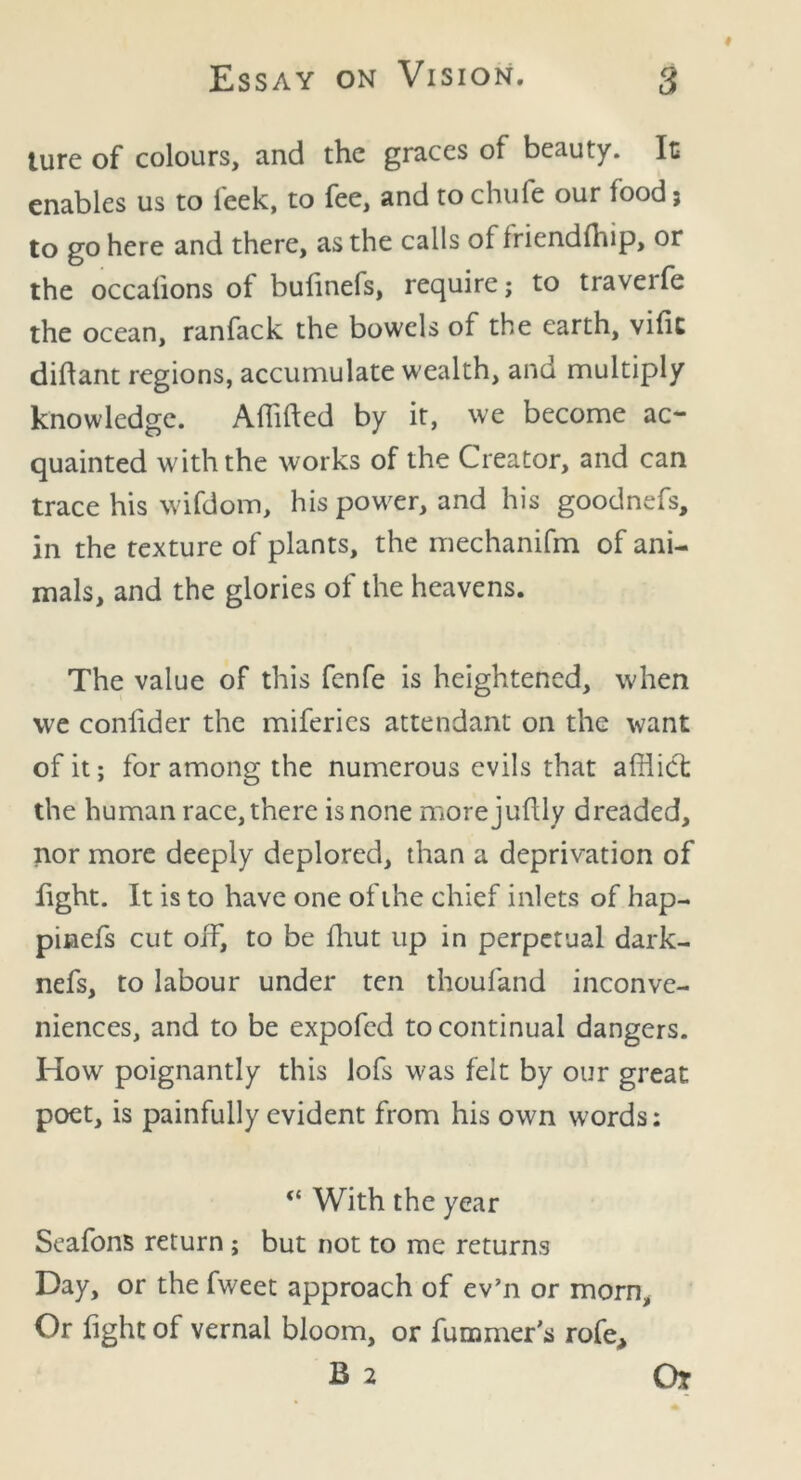 lure of colours, and the graces of beauty. Ic enables us to leek, to fee, and to chufe our food; to go here and there, as the calls of Iriendfhip, or the occalions of bulinefs, require; to traverfe the ocean, ranfack the bowels of the earth, vifit diftant regions, accumulate wealth, and multiply knowledge. Affifted by it, we become ac- quainted with the works of the Creator, and can trace his wifdom, his power, and his goodnefs, in the texture of plants, the mechanifm of ani- mals, and the glories of the heavens. The value of this fenfe is heightened, when we confider the miferies attendant on the want of it; for among the numerous evils that afflict the human race, there is none morejuftly dreaded, nor more deeply deplored, than a deprivation of fight. It is to have one of the chief inlets of hap- pinefs cut off, to be fflut up in perpetual dark- nefs, to labour under ten thoufand inconve- niences, and to be expofed to continual dangers. How poignantly this lofs was felt by our great poet, is painfully evident from his own words; “ With the year Seafons return ; but not to me returns Day, or the fweet approach of ev’n or morn. Or fight of vernal bloom, or fummer’s rofe, B 2 Or