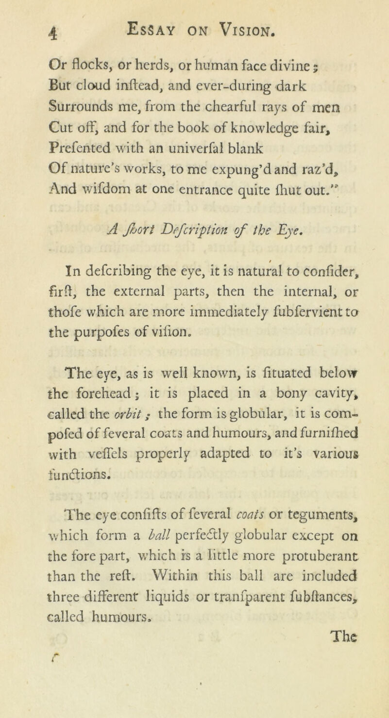 Or flocks, or herds, or human face divine; Bur cloud inftead, and ever-during dark Surrounds me, from the chearful rays of men Cut off, and for the book of knowledge fair, Prefented with an univerfal blank Of nature’s works, to me expung’d and raz’d. And wifdom at one entrance quite fhut out. A foort Defcripion of the Eye. / In defcribing the eye, it is natural to confider, firft, the external parts, then the internal, or thofe which are more immediately fubfervient to the purpofes of vifion. The eye, as is well known, is fituated below the forehead; it is placed in a bony cavity, called the orbitthe form is globular, it is com- pofed of feveral coats and humours, and furnifhed with veffels properly adapted to it’s various fu nations. The eye confifts of feveral coats or teguments, which form a ball perfectly globular except on the fore part, which is a little more protuberant than the reft. Within this ball are included three different liquids or tranfparent fubftances, called humours. i ( The