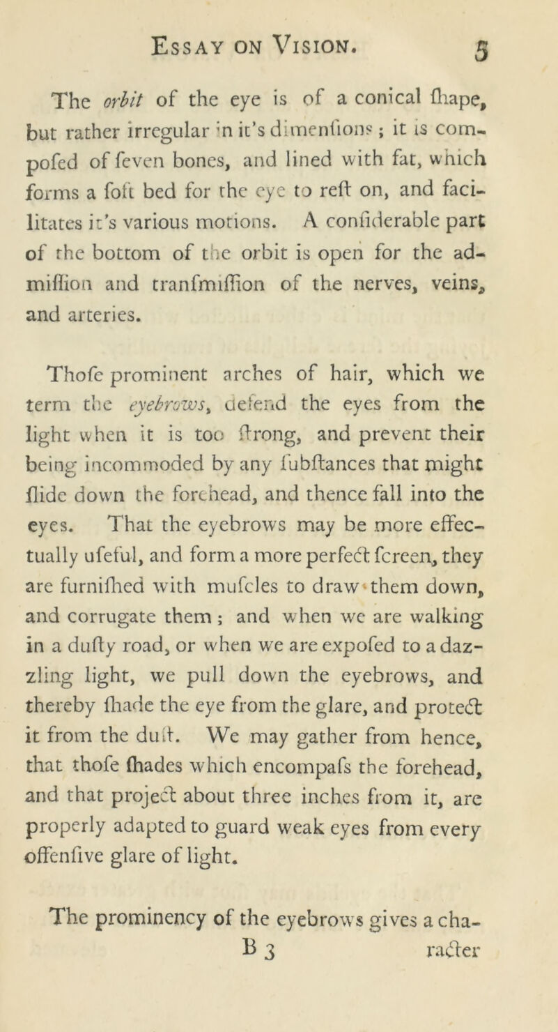 The orbit of the eye is of a conical fhape, but rather irregular ;n it’s dimenhons; it is com- pofed of feven bones, and lined with fat, which forms a foft bed for the eye to reft on, and faci- litates it’s various motions. A comiderable part of the bottom of the orbit is open for the ad- million and tranfmiftion of the nerves, veins, and arteries. Thofc prominent arches of hair, which we term the eyebrows, defend the eyes from the light when it is too ftrong, and prevent their being incommoded by any fubftances that might hide down the forehead, and thence fall into the eyes. That the eyebrows may be .more effec- tually ufeful, and form a more perfeft fcrcen, they are furnifhed with mufcles to draw-them down, and corrugate them ; and w hen we are walking in a dufty road, or when we are expofed to a daz- zling light, we pull down the eyebrows, and thereby fhade the eye from the glare, and proteft: it from the dud. We may gather from hence, that thofe (hades which encompafs the forehead, and that project about three inches from it, are properly adapted to guard w7eak eyes from every offenftve glare of light. The prominency of the eyebrows gives acha- B 3 rafter