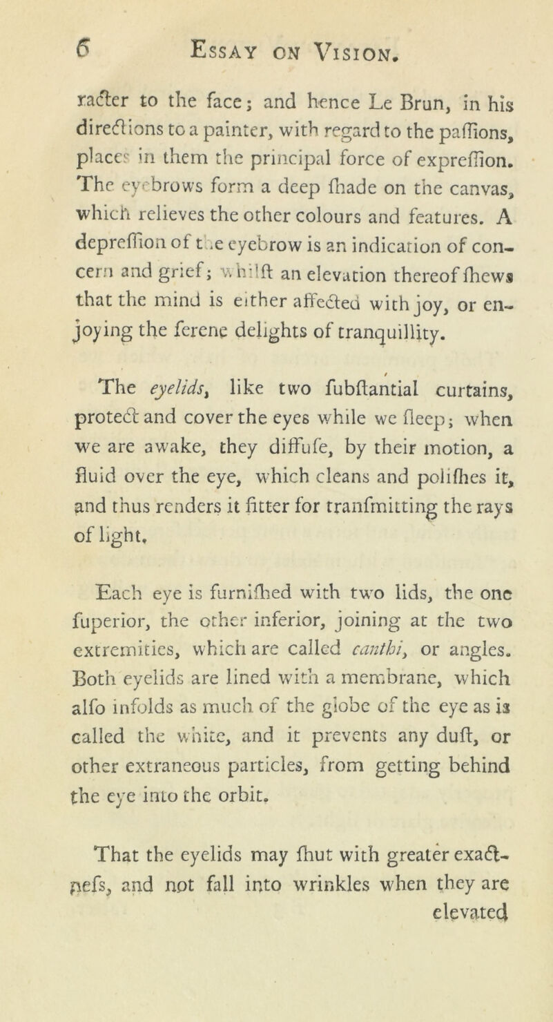 rafter to the face; and hence Le Brun, in his direft ions to a painter, with regard to the paffions, place? in them the principal force of exprefiion. The eyebrows form a deep (hade on the canvas, which relieves the other colours and features. A deprefiion ot t ,e eyebrow is an indication of con- cern and grief; whilft an elevation thereoffhews that the mind is either affected with joy, or en- joying the ferene delights of tranquillity. t The eyelids, like two fubftantial curtains, proteftand cover the eyes while we deep; when we are awake, they diffufe, by their motion, a fluid over the eye, which cleans and polifhes it, and thus renders it fitter for tranfmitting the rays of light. Each eye is furnifhed wuth twrn lids, the one fuperior, the other inferior, joining at the two extremities, which are called oanthi> or angles. Both eyelids are lined with a membrane, which alfo infolds as much of the globe of the eye as is called the white, and it prevents any duff, or other extraneous particles, from getting behind the eye imo the orbit. That the eyelids may fhut with greater exaft- pefs, and not fall into wrinkles when they are elevated